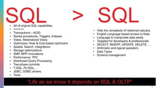 8
SQL SQL• Hide the complexity of relational calculus
• English Language based access to Data
• Language to manipulate data easily
• Targeted for developers & professionals
• SELECT, INSERT, UPDATE, DELETE, …
• Arithmetic and logical operators
• Data Types
• Schema management
• All of original SQL capabilities
• ++++++
• Transactions – ACID
• Stored procedures, Triggers, Indexes
• Views, Materialized Views
• Optimizers: Rule & Cost based optimizers
• Spatial, Search, integrations
• Storage optimizations
• SMP, MPP innovations
• Performance: TPC
• Distributed Query Processing
• Two-phase commits
• T-SQL, PL/SQL,…
• JDBC, ODBC drivers.
• Tools
“Life as we know it depends on SQL & OLTP”
>
 
