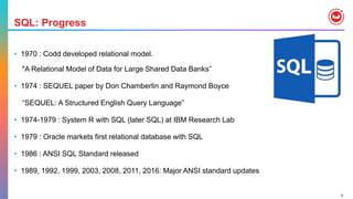 9
SQL: Progress
• 1970 : Codd developed relational model.
"A Relational Model of Data for Large Shared Data Banks”
• 1974 : SEQUEL paper by Don Chamberlin and Raymond Boyce
“SEQUEL: A Structured English Query Language”
• 1974-1979 : System R with SQL (later SQL) at IBM Research Lab
• 1979 : Oracle markets first relational database with SQL
• 1986 : ANSI SQL Standard released
• 1989, 1992, 1999, 2003, 2008, 2011, 2016: Major ANSI standard updates
 