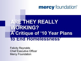 ARE THEY REALLY WORKING?  A Critique of ‘10 Year Plans  to End Homelessness’   Felicity Reynolds Chief Executive Officer Mercy Foundation 