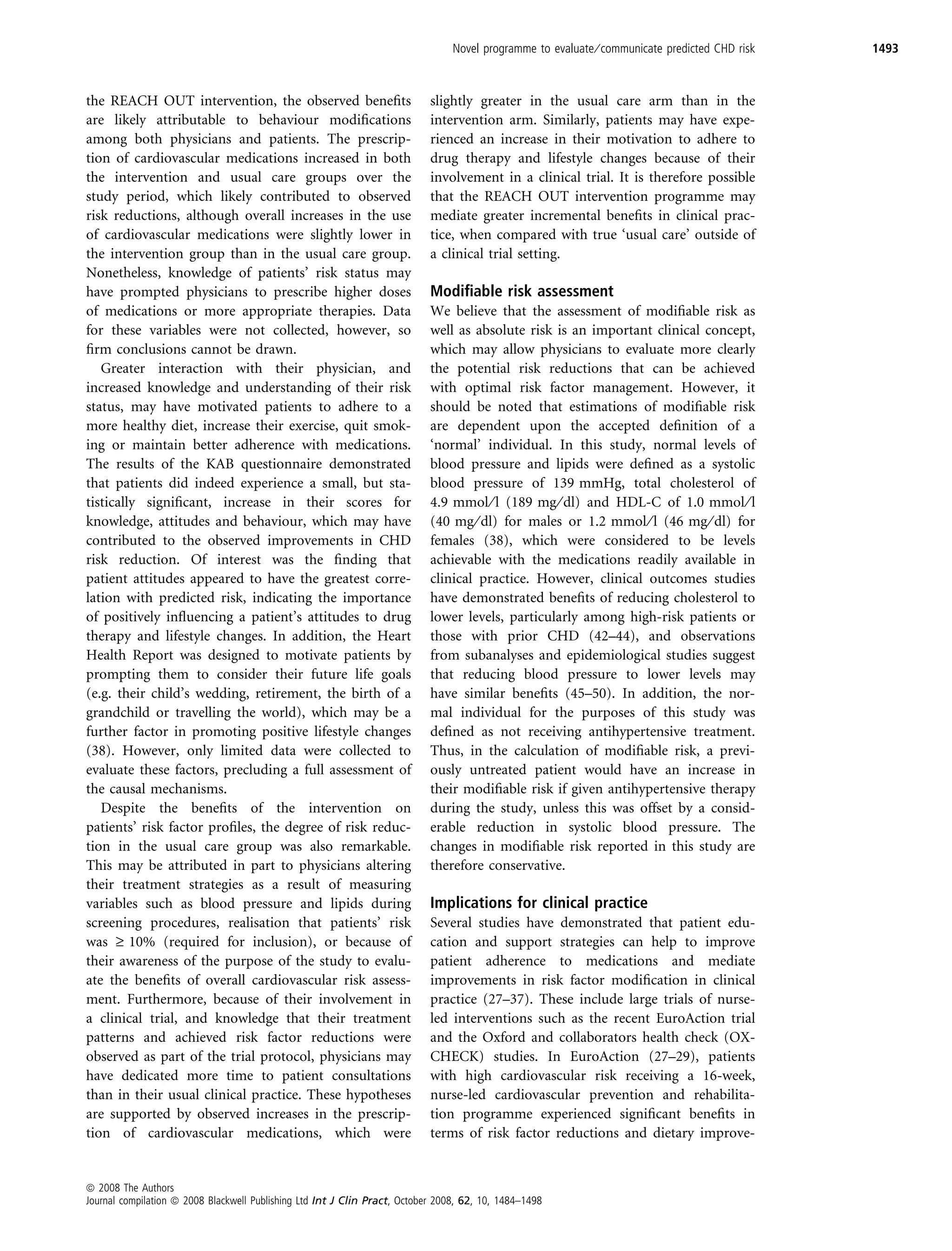 Novel programme to evaluate ⁄ communicate predicted CHD risk   1493



the REACH OUT intervention, the observed beneﬁts                            slightly greater in the usual care arm than in the
are likely attributable to behaviour modiﬁcations                           intervention arm. Similarly, patients may have expe-
among both physicians and patients. The prescrip-                           rienced an increase in their motivation to adhere to
tion of cardiovascular medications increased in both                        drug therapy and lifestyle changes because of their
the intervention and usual care groups over the                             involvement in a clinical trial. It is therefore possible
study period, which likely contributed to observed                          that the REACH OUT intervention programme may
risk reductions, although overall increases in the use                      mediate greater incremental beneﬁts in clinical prac-
of cardiovascular medications were slightly lower in                        tice, when compared with true ‘usual care’ outside of
the intervention group than in the usual care group.                        a clinical trial setting.
Nonetheless, knowledge of patients’ risk status may
have prompted physicians to prescribe higher doses                          Modiﬁable risk assessment
of medications or more appropriate therapies. Data                          We believe that the assessment of modiﬁable risk as
for these variables were not collected, however, so                         well as absolute risk is an important clinical concept,
ﬁrm conclusions cannot be drawn.                                            which may allow physicians to evaluate more clearly
   Greater interaction with their physician, and                            the potential risk reductions that can be achieved
increased knowledge and understanding of their risk                         with optimal risk factor management. However, it
status, may have motivated patients to adhere to a                          should be noted that estimations of modiﬁable risk
more healthy diet, increase their exercise, quit smok-                      are dependent upon the accepted deﬁnition of a
ing or maintain better adherence with medications.                          ‘normal’ individual. In this study, normal levels of
The results of the KAB questionnaire demonstrated                           blood pressure and lipids were deﬁned as a systolic
that patients did indeed experience a small, but sta-                       blood pressure of 139 mmHg, total cholesterol of
tistically signiﬁcant, increase in their scores for                         4.9 mmol ⁄ l (189 mg ⁄ dl) and HDL-C of 1.0 mmol ⁄ l
knowledge, attitudes and behaviour, which may have                          (40 mg ⁄ dl) for males or 1.2 mmol ⁄ l (46 mg ⁄ dl) for
contributed to the observed improvements in CHD                             females (38), which were considered to be levels
risk reduction. Of interest was the ﬁnding that                             achievable with the medications readily available in
patient attitudes appeared to have the greatest corre-                      clinical practice. However, clinical outcomes studies
lation with predicted risk, indicating the importance                       have demonstrated beneﬁts of reducing cholesterol to
of positively inﬂuencing a patient’s attitudes to drug                      lower levels, particularly among high-risk patients or
therapy and lifestyle changes. In addition, the Heart                       those with prior CHD (42–44), and observations
Health Report was designed to motivate patients by                          from subanalyses and epidemiological studies suggest
prompting them to consider their future life goals                          that reducing blood pressure to lower levels may
(e.g. their child’s wedding, retirement, the birth of a                     have similar beneﬁts (45–50). In addition, the nor-
grandchild or travelling the world), which may be a                         mal individual for the purposes of this study was
further factor in promoting positive lifestyle changes                      deﬁned as not receiving antihypertensive treatment.
(38). However, only limited data were collected to                          Thus, in the calculation of modiﬁable risk, a previ-
evaluate these factors, precluding a full assessment of                     ously untreated patient would have an increase in
the causal mechanisms.                                                      their modiﬁable risk if given antihypertensive therapy
   Despite the beneﬁts of the intervention on                               during the study, unless this was offset by a consid-
patients’ risk factor proﬁles, the degree of risk reduc-                    erable reduction in systolic blood pressure. The
tion in the usual care group was also remarkable.                           changes in modiﬁable risk reported in this study are
This may be attributed in part to physicians altering                       therefore conservative.
their treatment strategies as a result of measuring
variables such as blood pressure and lipids during                          Implications for clinical practice
screening procedures, realisation that patients’ risk                       Several studies have demonstrated that patient edu-
was ‡ 10% (required for inclusion), or because of                           cation and support strategies can help to improve
their awareness of the purpose of the study to evalu-                       patient adherence to medications and mediate
ate the beneﬁts of overall cardiovascular risk assess-                      improvements in risk factor modiﬁcation in clinical
ment. Furthermore, because of their involvement in                          practice (27–37). These include large trials of nurse-
a clinical trial, and knowledge that their treatment                        led interventions such as the recent EuroAction trial
patterns and achieved risk factor reductions were                           and the Oxford and collaborators health check (OX-
observed as part of the trial protocol, physicians may                      CHECK) studies. In EuroAction (27–29), patients
have dedicated more time to patient consultations                           with high cardiovascular risk receiving a 16-week,
than in their usual clinical practice. These hypotheses                     nurse-led cardiovascular prevention and rehabilita-
are supported by observed increases in the prescrip-                        tion programme experienced signiﬁcant beneﬁts in
tion of cardiovascular medications, which were                              terms of risk factor reductions and dietary improve-


ª 2008 The Authors
Journal compilation ª 2008 Blackwell Publishing Ltd Int J Clin Pract, October 2008, 62, 10, 1484–1498
 