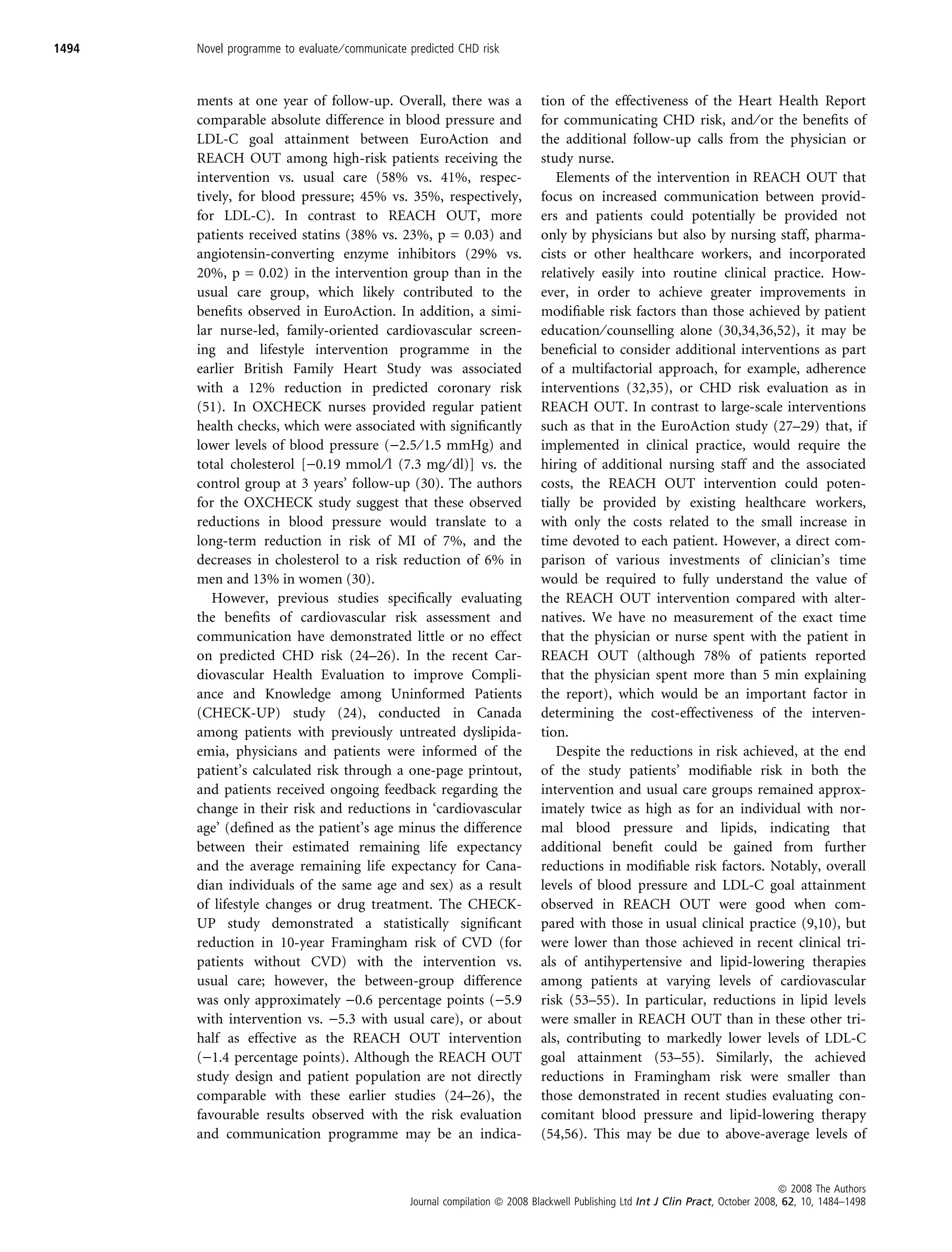 1494   Novel programme to evaluate ⁄ communicate predicted CHD risk



       ments at one year of follow-up. Overall, there was a                   tion of the effectiveness of the Heart Health Report
       comparable absolute difference in blood pressure and                   for communicating CHD risk, and ⁄ or the beneﬁts of
       LDL-C goal attainment between EuroAction and                           the additional follow-up calls from the physician or
       REACH OUT among high-risk patients receiving the                       study nurse.
       intervention vs. usual care (58% vs. 41%, respec-                         Elements of the intervention in REACH OUT that
       tively, for blood pressure; 45% vs. 35%, respectively,                 focus on increased communication between provid-
       for LDL-C). In contrast to REACH OUT, more                             ers and patients could potentially be provided not
       patients received statins (38% vs. 23%, p = 0.03) and                  only by physicians but also by nursing staff, pharma-
       angiotensin-converting enzyme inhibitors (29% vs.                      cists or other healthcare workers, and incorporated
       20%, p = 0.02) in the intervention group than in the                   relatively easily into routine clinical practice. How-
       usual care group, which likely contributed to the                      ever, in order to achieve greater improvements in
       beneﬁts observed in EuroAction. In addition, a simi-                   modiﬁable risk factors than those achieved by patient
       lar nurse-led, family-oriented cardiovascular screen-                  education ⁄ counselling alone (30,34,36,52), it may be
       ing and lifestyle intervention programme in the                        beneﬁcial to consider additional interventions as part
       earlier British Family Heart Study was associated                      of a multifactorial approach, for example, adherence
       with a 12% reduction in predicted coronary risk                        interventions (32,35), or CHD risk evaluation as in
       (51). In OXCHECK nurses provided regular patient                       REACH OUT. In contrast to large-scale interventions
       health checks, which were associated with signiﬁcantly                 such as that in the EuroAction study (27–29) that, if
       lower levels of blood pressure ()2.5 ⁄ 1.5 mmHg) and                   implemented in clinical practice, would require the
       total cholesterol [)0.19 mmol ⁄ l (7.3 mg ⁄ dl)] vs. the               hiring of additional nursing staff and the associated
       control group at 3 years’ follow-up (30). The authors                  costs, the REACH OUT intervention could poten-
       for the OXCHECK study suggest that these observed                      tially be provided by existing healthcare workers,
       reductions in blood pressure would translate to a                      with only the costs related to the small increase in
       long-term reduction in risk of MI of 7%, and the                       time devoted to each patient. However, a direct com-
       decreases in cholesterol to a risk reduction of 6% in                  parison of various investments of clinician’s time
       men and 13% in women (30).                                             would be required to fully understand the value of
          However, previous studies speciﬁcally evaluating                    the REACH OUT intervention compared with alter-
       the beneﬁts of cardiovascular risk assessment and                      natives. We have no measurement of the exact time
       communication have demonstrated little or no effect                    that the physician or nurse spent with the patient in
       on predicted CHD risk (24–26). In the recent Car-                      REACH OUT (although 78% of patients reported
       diovascular Health Evaluation to improve Compli-                       that the physician spent more than 5 min explaining
       ance and Knowledge among Uninformed Patients                           the report), which would be an important factor in
       (CHECK-UP) study (24), conducted in Canada                             determining the cost-effectiveness of the interven-
       among patients with previously untreated dyslipida-                    tion.
       emia, physicians and patients were informed of the                        Despite the reductions in risk achieved, at the end
       patient’s calculated risk through a one-page printout,                 of the study patients’ modiﬁable risk in both the
       and patients received ongoing feedback regarding the                   intervention and usual care groups remained approx-
       change in their risk and reductions in ‘cardiovascular                 imately twice as high as for an individual with nor-
       age’ (deﬁned as the patient’s age minus the difference                 mal blood pressure and lipids, indicating that
       between their estimated remaining life expectancy                      additional beneﬁt could be gained from further
       and the average remaining life expectancy for Cana-                    reductions in modiﬁable risk factors. Notably, overall
       dian individuals of the same age and sex) as a result                  levels of blood pressure and LDL-C goal attainment
       of lifestyle changes or drug treatment. The CHECK-                     observed in REACH OUT were good when com-
       UP study demonstrated a statistically signiﬁcant                       pared with those in usual clinical practice (9,10), but
       reduction in 10-year Framingham risk of CVD (for                       were lower than those achieved in recent clinical tri-
       patients without CVD) with the intervention vs.                        als of antihypertensive and lipid-lowering therapies
       usual care; however, the between-group difference                      among patients at varying levels of cardiovascular
       was only approximately )0.6 percentage points ()5.9                    risk (53–55). In particular, reductions in lipid levels
       with intervention vs. )5.3 with usual care), or about                  were smaller in REACH OUT than in these other tri-
       half as effective as the REACH OUT intervention                        als, contributing to markedly lower levels of LDL-C
       ()1.4 percentage points). Although the REACH OUT                       goal attainment (53–55). Similarly, the achieved
       study design and patient population are not directly                   reductions in Framingham risk were smaller than
       comparable with these earlier studies (24–26), the                     those demonstrated in recent studies evaluating con-
       favourable results observed with the risk evaluation                   comitant blood pressure and lipid-lowering therapy
       and communication programme may be an indica-                          (54,56). This may be due to above-average levels of


                                                                                                                                    ª 2008 The Authors
                                                 Journal compilation ª 2008 Blackwell Publishing Ltd Int J Clin Pract, October 2008, 62, 10, 1484–1498
 