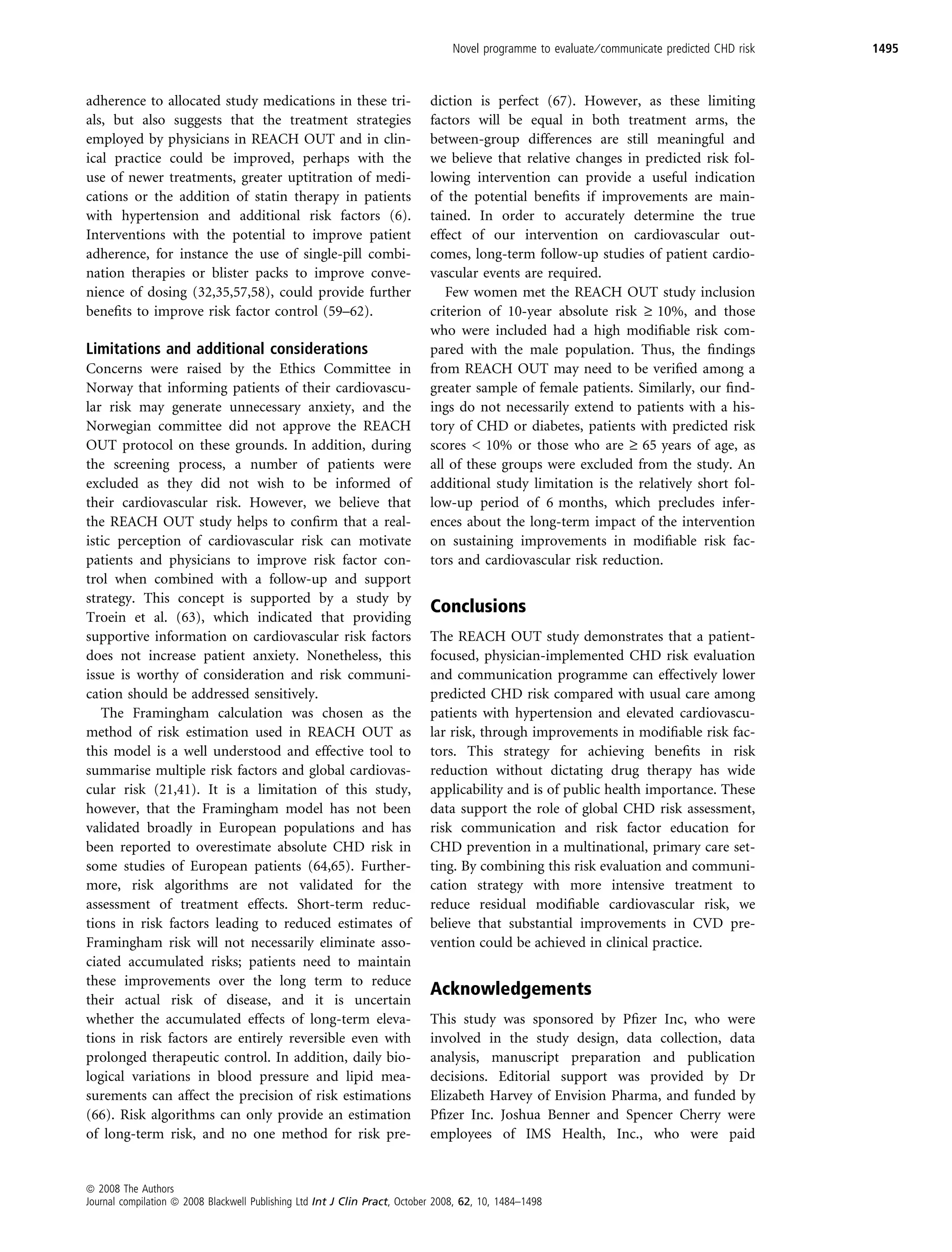 Novel programme to evaluate ⁄ communicate predicted CHD risk   1495



adherence to allocated study medications in these tri-                      diction is perfect (67). However, as these limiting
als, but also suggests that the treatment strategies                        factors will be equal in both treatment arms, the
employed by physicians in REACH OUT and in clin-                            between-group differences are still meaningful and
ical practice could be improved, perhaps with the                           we believe that relative changes in predicted risk fol-
use of newer treatments, greater uptitration of medi-                       lowing intervention can provide a useful indication
cations or the addition of statin therapy in patients                       of the potential beneﬁts if improvements are main-
with hypertension and additional risk factors (6).                          tained. In order to accurately determine the true
Interventions with the potential to improve patient                         effect of our intervention on cardiovascular out-
adherence, for instance the use of single-pill combi-                       comes, long-term follow-up studies of patient cardio-
nation therapies or blister packs to improve conve-                         vascular events are required.
nience of dosing (32,35,57,58), could provide further                          Few women met the REACH OUT study inclusion
beneﬁts to improve risk factor control (59–62).                             criterion of 10-year absolute risk ‡ 10%, and those
                                                                            who were included had a high modiﬁable risk com-
Limitations and additional considerations                                   pared with the male population. Thus, the ﬁndings
Concerns were raised by the Ethics Committee in                             from REACH OUT may need to be veriﬁed among a
Norway that informing patients of their cardiovascu-                        greater sample of female patients. Similarly, our ﬁnd-
lar risk may generate unnecessary anxiety, and the                          ings do not necessarily extend to patients with a his-
Norwegian committee did not approve the REACH                               tory of CHD or diabetes, patients with predicted risk
OUT protocol on these grounds. In addition, during                          scores  10% or those who are ‡ 65 years of age, as
the screening process, a number of patients were                            all of these groups were excluded from the study. An
excluded as they did not wish to be informed of                             additional study limitation is the relatively short fol-
their cardiovascular risk. However, we believe that                         low-up period of 6 months, which precludes infer-
the REACH OUT study helps to conﬁrm that a real-                            ences about the long-term impact of the intervention
istic perception of cardiovascular risk can motivate                        on sustaining improvements in modiﬁable risk fac-
patients and physicians to improve risk factor con-                         tors and cardiovascular risk reduction.
trol when combined with a follow-up and support
strategy. This concept is supported by a study by
                                                                            Conclusions
Troein et al. (63), which indicated that providing
supportive information on cardiovascular risk factors                       The REACH OUT study demonstrates that a patient-
does not increase patient anxiety. Nonetheless, this                        focused, physician-implemented CHD risk evaluation
issue is worthy of consideration and risk communi-                          and communication programme can effectively lower
cation should be addressed sensitively.                                     predicted CHD risk compared with usual care among
   The Framingham calculation was chosen as the                             patients with hypertension and elevated cardiovascu-
method of risk estimation used in REACH OUT as                              lar risk, through improvements in modiﬁable risk fac-
this model is a well understood and effective tool to                       tors. This strategy for achieving beneﬁts in risk
summarise multiple risk factors and global cardiovas-                       reduction without dictating drug therapy has wide
cular risk (21,41). It is a limitation of this study,                       applicability and is of public health importance. These
however, that the Framingham model has not been                             data support the role of global CHD risk assessment,
validated broadly in European populations and has                           risk communication and risk factor education for
been reported to overestimate absolute CHD risk in                          CHD prevention in a multinational, primary care set-
some studies of European patients (64,65). Further-                         ting. By combining this risk evaluation and communi-
more, risk algorithms are not validated for the                             cation strategy with more intensive treatment to
assessment of treatment effects. Short-term reduc-                          reduce residual modiﬁable cardiovascular risk, we
tions in risk factors leading to reduced estimates of                       believe that substantial improvements in CVD pre-
Framingham risk will not necessarily eliminate asso-                        vention could be achieved in clinical practice.
ciated accumulated risks; patients need to maintain
these improvements over the long term to reduce
                                                                            Acknowledgements
their actual risk of disease, and it is uncertain
whether the accumulated effects of long-term eleva-                         This study was sponsored by Pﬁzer Inc, who were
tions in risk factors are entirely reversible even with                     involved in the study design, data collection, data
prolonged therapeutic control. In addition, daily bio-                      analysis, manuscript preparation and publication
logical variations in blood pressure and lipid mea-                         decisions. Editorial support was provided by Dr
surements can affect the precision of risk estimations                      Elizabeth Harvey of Envision Pharma, and funded by
(66). Risk algorithms can only provide an estimation                        Pﬁzer Inc. Joshua Benner and Spencer Cherry were
of long-term risk, and no one method for risk pre-                          employees of IMS Health, Inc., who were paid


ª 2008 The Authors
Journal compilation ª 2008 Blackwell Publishing Ltd Int J Clin Pract, October 2008, 62, 10, 1484–1498
 