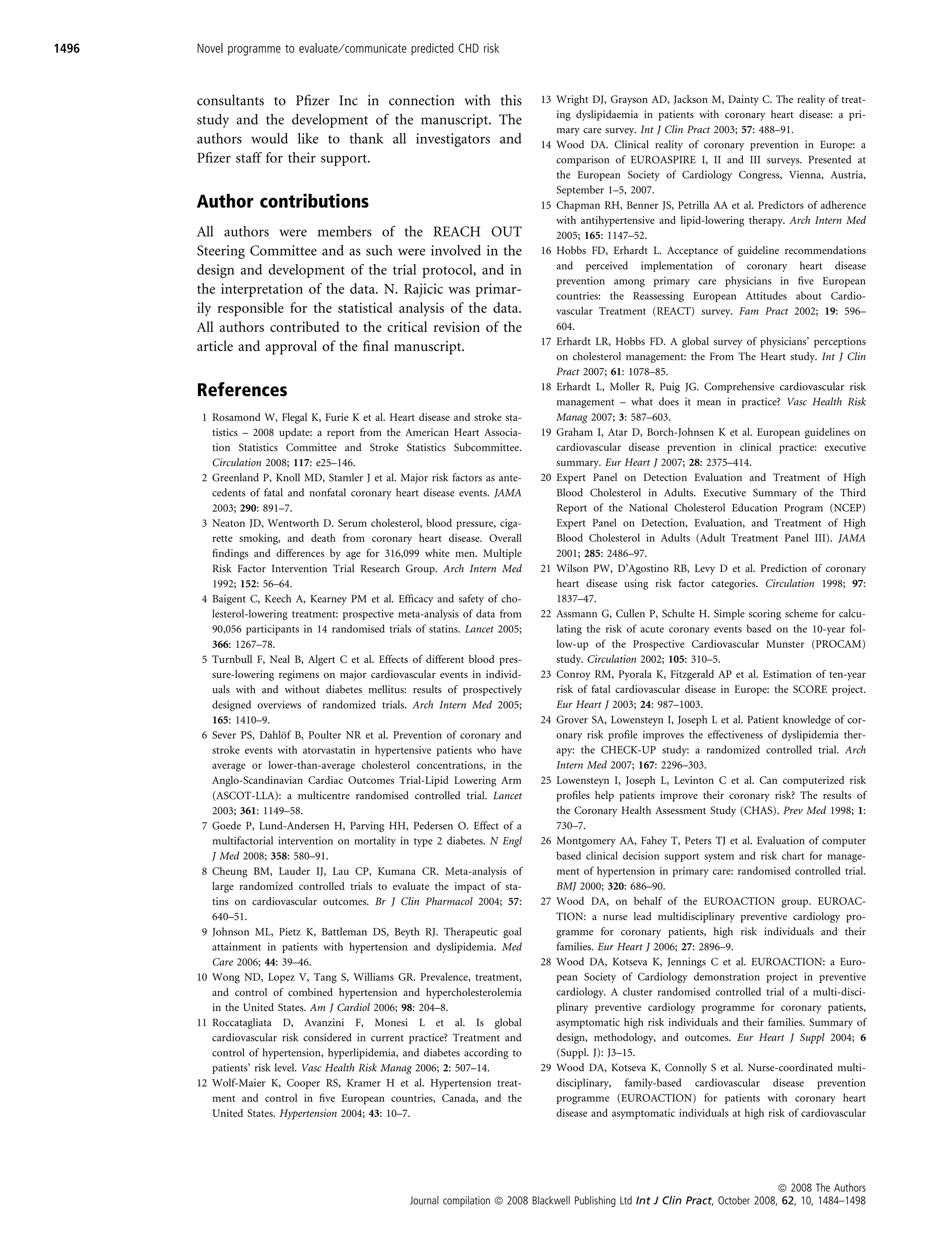 1496   Novel programme to evaluate ⁄ communicate predicted CHD risk



       consultants to Pﬁzer Inc in connection with this                          13 Wright DJ, Grayson AD, Jackson M, Dainty C. The reality of treat-
                                                                                    ing dyslipidaemia in patients with coronary heart disease: a pri-
       study and the development of the manuscript. The
                                                                                    mary care survey. Int J Clin Pract 2003; 57: 488–91.
       authors would like to thank all investigators and                         14 Wood DA. Clinical reality of coronary prevention in Europe: a
       Pﬁzer staff for their support.                                               comparison of EUROASPIRE I, II and III surveys. Presented at
                                                                                    the European Society of Cardiology Congress, Vienna, Austria,
                                                                                    September 1–5, 2007.
       Author contributions                                                      15 Chapman RH, Benner JS, Petrilla AA et al. Predictors of adherence
                                                                                    with antihypertensive and lipid-lowering therapy. Arch Intern Med
       All authors were members of the REACH OUT                                    2005; 165: 1147–52.
       Steering Committee and as such were involved in the                       16 Hobbs FD, Erhardt L. Acceptance of guideline recommendations
       design and development of the trial protocol, and in                         and perceived implementation of coronary heart disease
                                                                                    prevention among primary care physicians in ﬁve European
       the interpretation of the data. N. Rajicic was primar-                       countries: the Reassessing European Attitudes about Cardio-
       ily responsible for the statistical analysis of the data.                    vascular Treatment (REACT) survey. Fam Pract 2002; 19: 596–
       All authors contributed to the critical revision of the                      604.
                                                                                 17 Erhardt LR, Hobbs FD. A global survey of physicians’ perceptions
       article and approval of the ﬁnal manuscript.
                                                                                    on cholesterol management: the From The Heart study. Int J Clin
                                                                                    Pract 2007; 61: 1078–85.
       References                                                                18 Erhardt L, Moller R, Puig JG. Comprehensive cardiovascular risk
                                                                                    management – what does it mean in practice? Vasc Health Risk
        1 Rosamond W, Flegal K, Furie K et al. Heart disease and stroke sta-        Manag 2007; 3: 587–603.
          tistics – 2008 update: a report from the American Heart Associa-       19 Graham I, Atar D, Borch-Johnsen K et al. European guidelines on
          tion Statistics Committee and Stroke Statistics Subcommittee.             cardiovascular disease prevention in clinical practice: executive
          Circulation 2008; 117: e25–146.                                           summary. Eur Heart J 2007; 28: 2375–414.
        2 Greenland P, Knoll MD, Stamler J et al. Major risk factors as ante-    20 Expert Panel on Detection Evaluation and Treatment of High
          cedents of fatal and nonfatal coronary heart disease events. JAMA         Blood Cholesterol in Adults. Executive Summary of the Third
          2003; 290: 891–7.                                                         Report of the National Cholesterol Education Program (NCEP)
        3 Neaton JD, Wentworth D. Serum cholesterol, blood pressure, ciga-          Expert Panel on Detection, Evaluation, and Treatment of High
          rette smoking, and death from coronary heart disease. Overall             Blood Cholesterol in Adults (Adult Treatment Panel III). JAMA
          ﬁndings and differences by age for 316,099 white men. Multiple            2001; 285: 2486–97.
          Risk Factor Intervention Trial Research Group. Arch Intern Med         21 Wilson PW, D’Agostino RB, Levy D et al. Prediction of coronary
          1992; 152: 56–64.                                                         heart disease using risk factor categories. Circulation 1998; 97:
        4 Baigent C, Keech A, Kearney PM et al. Efﬁcacy and safety of cho-          1837–47.
          lesterol-lowering treatment: prospective meta-analysis of data from    22 Assmann G, Cullen P, Schulte H. Simple scoring scheme for calcu-
          90,056 participants in 14 randomised trials of statins. Lancet 2005;      lating the risk of acute coronary events based on the 10-year fol-
          366: 1267–78.                                                             low-up of the Prospective Cardiovascular Munster (PROCAM)
        5 Turnbull F, Neal B, Algert C et al. Effects of different blood pres-      study. Circulation 2002; 105: 310–5.
          sure-lowering regimens on major cardiovascular events in individ-      23 Conroy RM, Pyorala K, Fitzgerald AP et al. Estimation of ten-year
          uals with and without diabetes mellitus: results of prospectively         risk of fatal cardiovascular disease in Europe: the SCORE project.
          designed overviews of randomized trials. Arch Intern Med 2005;            Eur Heart J 2003; 24: 987–1003.
          165: 1410–9.                                                           24 Grover SA, Lowensteyn I, Joseph L et al. Patient knowledge of cor-
                           ¨
        6 Sever PS, Dahlof B, Poulter NR et al. Prevention of coronary and          onary risk proﬁle improves the effectiveness of dyslipidemia ther-
          stroke events with atorvastatin in hypertensive patients who have         apy: the CHECK-UP study: a randomized controlled trial. Arch
          average or lower-than-average cholesterol concentrations, in the          Intern Med 2007; 167: 2296–303.
          Anglo-Scandinavian Cardiac Outcomes Trial-Lipid Lowering Arm           25 Lowensteyn I, Joseph L, Levinton C et al. Can computerized risk
          (ASCOT-LLA): a multicentre randomised controlled trial. Lancet            proﬁles help patients improve their coronary risk? The results of
          2003; 361: 1149–58.                                                       the Coronary Health Assessment Study (CHAS). Prev Med 1998; 1:
        7 Goede P, Lund-Andersen H, Parving HH, Pedersen O. Effect of a             730–7.
          multifactorial intervention on mortality in type 2 diabetes. N Engl    26 Montgomery AA, Fahey T, Peters TJ et al. Evaluation of computer
          J Med 2008; 358: 580–91.                                                  based clinical decision support system and risk chart for manage-
        8 Cheung BM, Lauder IJ, Lau CP, Kumana CR. Meta-analysis of                 ment of hypertension in primary care: randomised controlled trial.
          large randomized controlled trials to evaluate the impact of sta-         BMJ 2000; 320: 686–90.
          tins on cardiovascular outcomes. Br J Clin Pharmacol 2004; 57:         27 Wood DA, on behalf of the EUROACTION group. EUROAC-
          640–51.                                                                   TION: a nurse lead multidisciplinary preventive cardiology pro-
        9 Johnson ML, Pietz K, Battleman DS, Beyth RJ. Therapeutic goal             gramme for coronary patients, high risk individuals and their
          attainment in patients with hypertension and dyslipidemia. Med            families. Eur Heart J 2006; 27: 2896–9.
          Care 2006; 44: 39–46.                                                  28 Wood DA, Kotseva K, Jennings C et al. EUROACTION: a Euro-
       10 Wong ND, Lopez V, Tang S, Williams GR. Prevalence, treatment,             pean Society of Cardiology demonstration project in preventive
          and control of combined hypertension and hypercholesterolemia             cardiology. A cluster randomised controlled trial of a multi-disci-
          in the United States. Am J Cardiol 2006; 98: 204–8.                       plinary preventive cardiology programme for coronary patients,
       11 Roccatagliata D, Avanzini F, Monesi L et al. Is global                    asymptomatic high risk individuals and their families. Summary of
          cardiovascular risk considered in current practice? Treatment and         design, methodology, and outcomes. Eur Heart J Suppl 2004; 6
          control of hypertension, hyperlipidemia, and diabetes according to        (Suppl. J): J3–15.
          patients’ risk level. Vasc Health Risk Manag 2006; 2: 507–14.          29 Wood DA, Kotseva K, Connolly S et al. Nurse-coordinated multi-
       12 Wolf-Maier K, Cooper RS, Kramer H et al. Hypertension treat-              disciplinary, family-based cardiovascular disease prevention
          ment and control in ﬁve European countries, Canada, and the               programme (EUROACTION) for patients with coronary heart
          United States. Hypertension 2004; 43: 10–7.                               disease and asymptomatic individuals at high risk of cardiovascular




                                                                                                                                        ª 2008 The Authors
                                                     Journal compilation ª 2008 Blackwell Publishing Ltd Int J Clin Pract, October 2008, 62, 10, 1484–1498
 