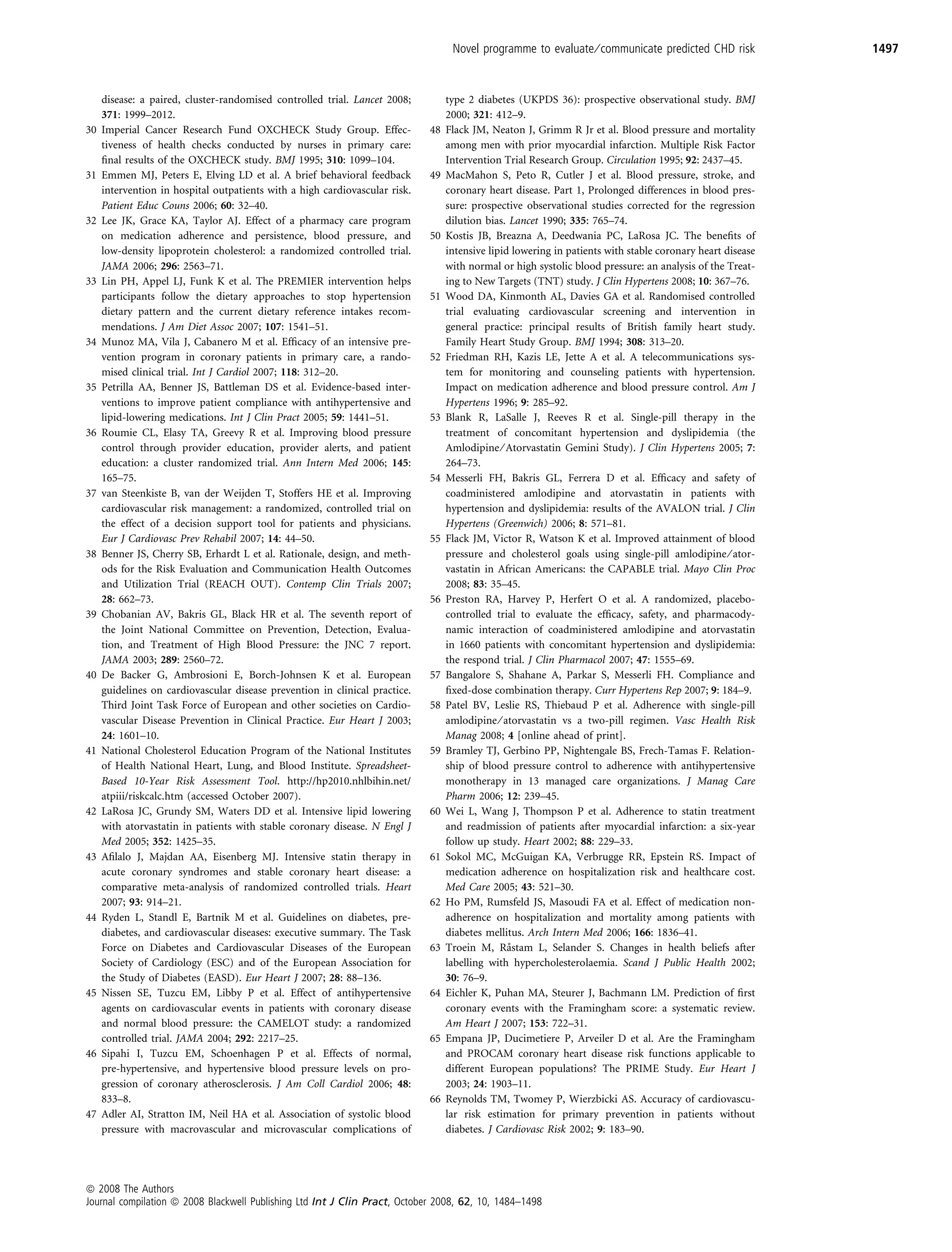 Novel programme to evaluate ⁄ communicate predicted CHD risk             1497


     disease: a paired, cluster-randomised controlled trial. Lancet 2008;         type 2 diabetes (UKPDS 36): prospective observational study. BMJ
     371: 1999–2012.                                                              2000; 321: 412–9.
30   Imperial Cancer Research Fund OXCHECK Study Group. Effec-               48   Flack JM, Neaton J, Grimm R Jr et al. Blood pressure and mortality
     tiveness of health checks conducted by nurses in primary care:               among men with prior myocardial infarction. Multiple Risk Factor
     ﬁnal results of the OXCHECK study. BMJ 1995; 310: 1099–104.                  Intervention Trial Research Group. Circulation 1995; 92: 2437–45.
31   Emmen MJ, Peters E, Elving LD et al. A brief behavioral feedback        49   MacMahon S, Peto R, Cutler J et al. Blood pressure, stroke, and
     intervention in hospital outpatients with a high cardiovascular risk.        coronary heart disease. Part 1, Prolonged differences in blood pres-
     Patient Educ Couns 2006; 60: 32–40.                                          sure: prospective observational studies corrected for the regression
32   Lee JK, Grace KA, Taylor AJ. Effect of a pharmacy care program               dilution bias. Lancet 1990; 335: 765–74.
     on medication adherence and persistence, blood pressure, and            50   Kostis JB, Breazna A, Deedwania PC, LaRosa JC. The beneﬁts of
     low-density lipoprotein cholesterol: a randomized controlled trial.          intensive lipid lowering in patients with stable coronary heart disease
     JAMA 2006; 296: 2563–71.                                                     with normal or high systolic blood pressure: an analysis of the Treat-
33   Lin PH, Appel LJ, Funk K et al. The PREMIER intervention helps               ing to New Targets (TNT) study. J Clin Hypertens 2008; 10: 367–76.
     participants follow the dietary approaches to stop hypertension         51   Wood DA, Kinmonth AL, Davies GA et al. Randomised controlled
     dietary pattern and the current dietary reference intakes recom-             trial evaluating cardiovascular screening and intervention in
     mendations. J Am Diet Assoc 2007; 107: 1541–51.                              general practice: principal results of British family heart study.
34   Munoz MA, Vila J, Cabanero M et al. Efﬁcacy of an intensive pre-             Family Heart Study Group. BMJ 1994; 308: 313–20.
     vention program in coronary patients in primary care, a rando-          52   Friedman RH, Kazis LE, Jette A et al. A telecommunications sys-
     mised clinical trial. Int J Cardiol 2007; 118: 312–20.                       tem for monitoring and counseling patients with hypertension.
35   Petrilla AA, Benner JS, Battleman DS et al. Evidence-based inter-            Impact on medication adherence and blood pressure control. Am J
     ventions to improve patient compliance with antihypertensive and             Hypertens 1996; 9: 285–92.
     lipid-lowering medications. Int J Clin Pract 2005; 59: 1441–51.         53   Blank R, LaSalle J, Reeves R et al. Single-pill therapy in the
36   Roumie CL, Elasy TA, Greevy R et al. Improving blood pressure                treatment of concomitant hypertension and dyslipidemia (the
     control through provider education, provider alerts, and patient             Amlodipine ⁄ Atorvastatin Gemini Study). J Clin Hypertens 2005; 7:
     education: a cluster randomized trial. Ann Intern Med 2006; 145:             264–73.
     165–75.                                                                 54   Messerli FH, Bakris GL, Ferrera D et al. Efﬁcacy and safety of
37   van Steenkiste B, van der Weijden T, Stoffers HE et al. Improving            coadministered amlodipine and atorvastatin in patients with
     cardiovascular risk management: a randomized, controlled trial on            hypertension and dyslipidemia: results of the AVALON trial. J Clin
     the effect of a decision support tool for patients and physicians.           Hypertens (Greenwich) 2006; 8: 571–81.
     Eur J Cardiovasc Prev Rehabil 2007; 14: 44–50.                          55   Flack JM, Victor R, Watson K et al. Improved attainment of blood
38   Benner JS, Cherry SB, Erhardt L et al. Rationale, design, and meth-          pressure and cholesterol goals using single-pill amlodipine ⁄ ator-
     ods for the Risk Evaluation and Communication Health Outcomes                vastatin in African Americans: the CAPABLE trial. Mayo Clin Proc
     and Utilization Trial (REACH OUT). Contemp Clin Trials 2007;                 2008; 83: 35–45.
     28: 662–73.                                                             56   Preston RA, Harvey P, Herfert O et al. A randomized, placebo-
39   Chobanian AV, Bakris GL, Black HR et al. The seventh report of               controlled trial to evaluate the efﬁcacy, safety, and pharmacody-
     the Joint National Committee on Prevention, Detection, Evalua-               namic interaction of coadministered amlodipine and atorvastatin
     tion, and Treatment of High Blood Pressure: the JNC 7 report.                in 1660 patients with concomitant hypertension and dyslipidemia:
     JAMA 2003; 289: 2560–72.                                                     the respond trial. J Clin Pharmacol 2007; 47: 1555–69.
40   De Backer G, Ambrosioni E, Borch-Johnsen K et al. European              57   Bangalore S, Shahane A, Parkar S, Messerli FH. Compliance and
     guidelines on cardiovascular disease prevention in clinical practice.        ﬁxed-dose combination therapy. Curr Hypertens Rep 2007; 9: 184–9.
     Third Joint Task Force of European and other societies on Cardio-       58   Patel BV, Leslie RS, Thiebaud P et al. Adherence with single-pill
     vascular Disease Prevention in Clinical Practice. Eur Heart J 2003;          amlodipine ⁄ atorvastatin vs a two-pill regimen. Vasc Health Risk
     24: 1601–10.                                                                 Manag 2008; 4 [online ahead of print].
41   National Cholesterol Education Program of the National Institutes       59   Bramley TJ, Gerbino PP, Nightengale BS, Frech-Tamas F. Relation-
     of Health National Heart, Lung, and Blood Institute. Spreadsheet-            ship of blood pressure control to adherence with antihypertensive
     Based 10-Year Risk Assessment Tool. http://hp2010.nhlbihin.net/              monotherapy in 13 managed care organizations. J Manag Care
     atpiii/riskcalc.htm (accessed October 2007).                                 Pharm 2006; 12: 239–45.
42   LaRosa JC, Grundy SM, Waters DD et al. Intensive lipid lowering         60   Wei L, Wang J, Thompson P et al. Adherence to statin treatment
     with atorvastatin in patients with stable coronary disease. N Engl J         and readmission of patients after myocardial infarction: a six-year
     Med 2005; 352: 1425–35.                                                      follow up study. Heart 2002; 88: 229–33.
43   Aﬁlalo J, Majdan AA, Eisenberg MJ. Intensive statin therapy in          61   Sokol MC, McGuigan KA, Verbrugge RR, Epstein RS. Impact of
     acute coronary syndromes and stable coronary heart disease: a                medication adherence on hospitalization risk and healthcare cost.
     comparative meta-analysis of randomized controlled trials. Heart             Med Care 2005; 43: 521–30.
     2007; 93: 914–21.                                                       62   Ho PM, Rumsfeld JS, Masoudi FA et al. Effect of medication non-
44   Ryden L, Standl E, Bartnik M et al. Guidelines on diabetes, pre-             adherence on hospitalization and mortality among patients with
     diabetes, and cardiovascular diseases: executive summary. The Task           diabetes mellitus. Arch Intern Med 2006; 166: 1836–41.
     Force on Diabetes and Cardiovascular Diseases of the European           63                  ˚
                                                                                  Troein M, Rastam L, Selander S. Changes in health beliefs after
     Society of Cardiology (ESC) and of the European Association for              labelling with hypercholesterolaemia. Scand J Public Health 2002;
     the Study of Diabetes (EASD). Eur Heart J 2007; 28: 88–136.                  30: 76–9.
45   Nissen SE, Tuzcu EM, Libby P et al. Effect of antihypertensive          64   Eichler K, Puhan MA, Steurer J, Bachmann LM. Prediction of ﬁrst
     agents on cardiovascular events in patients with coronary disease            coronary events with the Framingham score: a systematic review.
     and normal blood pressure: the CAMELOT study: a randomized                   Am Heart J 2007; 153: 722–31.
     controlled trial. JAMA 2004; 292: 2217–25.                              65   Empana JP, Ducimetiere P, Arveiler D et al. Are the Framingham
46   Sipahi I, Tuzcu EM, Schoenhagen P et al. Effects of normal,                  and PROCAM coronary heart disease risk functions applicable to
     pre-hypertensive, and hypertensive blood pressure levels on pro-             different European populations? The PRIME Study. Eur Heart J
     gression of coronary atherosclerosis. J Am Coll Cardiol 2006; 48:            2003; 24: 1903–11.
     833–8.                                                                  66   Reynolds TM, Twomey P, Wierzbicki AS. Accuracy of cardiovascu-
47   Adler AI, Stratton IM, Neil HA et al. Association of systolic blood          lar risk estimation for primary prevention in patients without
     pressure with macrovascular and microvascular complications of               diabetes. J Cardiovasc Risk 2002; 9: 183–90.




ª 2008 The Authors
Journal compilation ª 2008 Blackwell Publishing Ltd Int J Clin Pract, October 2008, 62, 10, 1484–1498
 