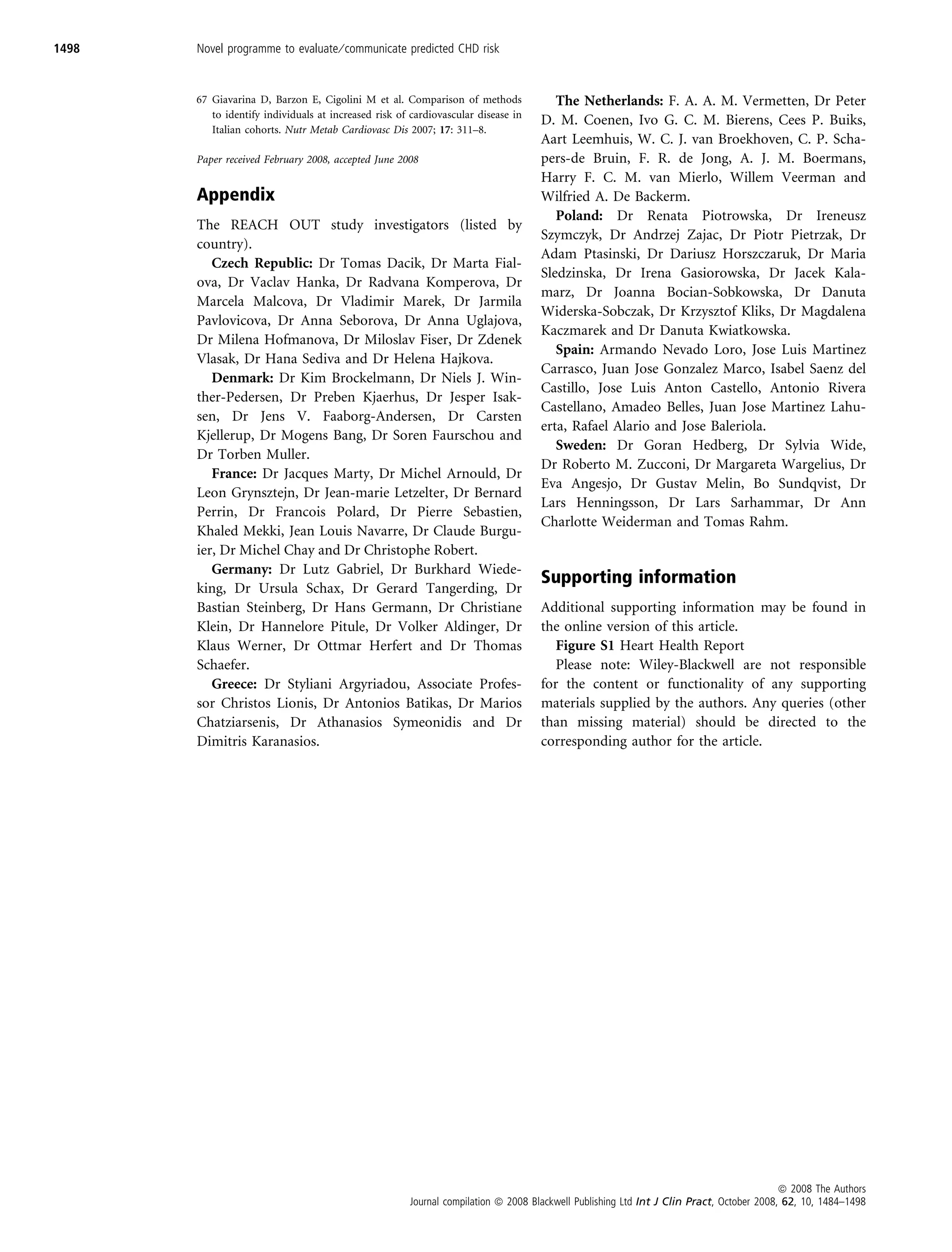 1498   Novel programme to evaluate ⁄ communicate predicted CHD risk


       67 Giavarina D, Barzon E, Cigolini M et al. Comparison of methods              The Netherlands: F. A. A. M. Vermetten, Dr Peter
          to identify individuals at increased risk of cardiovascular disease in
                                                                                   D. M. Coenen, Ivo G. C. M. Bierens, Cees P. Buiks,
          Italian cohorts. Nutr Metab Cardiovasc Dis 2007; 17: 311–8.
                                                                                   Aart Leemhuis, W. C. J. van Broekhoven, C. P. Scha-
       Paper received February 2008, accepted June 2008                            pers-de Bruin, F. R. de Jong, A. J. M. Boermans,
                                                                                   Harry F. C. M. van Mierlo, Willem Veerman and
       Appendix                                                                    Wilfried A. De Backerm.
                                                                                      Poland: Dr Renata Piotrowska, Dr Ireneusz
       The REACH OUT study investigators (listed by
                                                                                   Szymczyk, Dr Andrzej Zajac, Dr Piotr Pietrzak, Dr
       country).
                                                                                   Adam Ptasinski, Dr Dariusz Horszczaruk, Dr Maria
          Czech Republic: Dr Tomas Dacik, Dr Marta Fial-
                                                                                   Sledzinska, Dr Irena Gasiorowska, Dr Jacek Kala-
       ova, Dr Vaclav Hanka, Dr Radvana Komperova, Dr
                                                                                   marz, Dr Joanna Bocian-Sobkowska, Dr Danuta
       Marcela Malcova, Dr Vladimir Marek, Dr Jarmila
                                                                                   Widerska-Sobczak, Dr Krzysztof Kliks, Dr Magdalena
       Pavlovicova, Dr Anna Seborova, Dr Anna Uglajova,
                                                                                   Kaczmarek and Dr Danuta Kwiatkowska.
       Dr Milena Hofmanova, Dr Miloslav Fiser, Dr Zdenek
                                                                                      Spain: Armando Nevado Loro, Jose Luis Martinez
       Vlasak, Dr Hana Sediva and Dr Helena Hajkova.
                                                                                   Carrasco, Juan Jose Gonzalez Marco, Isabel Saenz del
          Denmark: Dr Kim Brockelmann, Dr Niels J. Win-
                                                                                   Castillo, Jose Luis Anton Castello, Antonio Rivera
       ther-Pedersen, Dr Preben Kjaerhus, Dr Jesper Isak-
                                                                                   Castellano, Amadeo Belles, Juan Jose Martinez Lahu-
       sen, Dr Jens V. Faaborg-Andersen, Dr Carsten
                                                                                   erta, Rafael Alario and Jose Baleriola.
       Kjellerup, Dr Mogens Bang, Dr Soren Faurschou and
                                                                                      Sweden: Dr Goran Hedberg, Dr Sylvia Wide,
       Dr Torben Muller.
                                                                                   Dr Roberto M. Zucconi, Dr Margareta Wargelius, Dr
          France: Dr Jacques Marty, Dr Michel Arnould, Dr
                                                                                   Eva Angesjo, Dr Gustav Melin, Bo Sundqvist, Dr
       Leon Grynsztejn, Dr Jean-marie Letzelter, Dr Bernard
                                                                                   Lars Henningsson, Dr Lars Sarhammar, Dr Ann
       Perrin, Dr Francois Polard, Dr Pierre Sebastien,
                                                                                   Charlotte Weiderman and Tomas Rahm.
       Khaled Mekki, Jean Louis Navarre, Dr Claude Burgu-
       ier, Dr Michel Chay and Dr Christophe Robert.
          Germany: Dr Lutz Gabriel, Dr Burkhard Wiede-
                                                                                   Supporting information
       king, Dr Ursula Schax, Dr Gerard Tangerding, Dr
       Bastian Steinberg, Dr Hans Germann, Dr Christiane                           Additional supporting information may be found in
       Klein, Dr Hannelore Pitule, Dr Volker Aldinger, Dr                          the online version of this article.
       Klaus Werner, Dr Ottmar Herfert and Dr Thomas                                  Figure S1 Heart Health Report
       Schaefer.                                                                      Please note: Wiley-Blackwell are not responsible
          Greece: Dr Styliani Argyriadou, Associate Profes-                        for the content or functionality of any supporting
       sor Christos Lionis, Dr Antonios Batikas, Dr Marios                         materials supplied by the authors. Any queries (other
       Chatziarsenis, Dr Athanasios Symeonidis and Dr                              than missing material) should be directed to the
       Dimitris Karanasios.                                                        corresponding author for the article.




                                                                                                                                         ª 2008 The Authors
                                                      Journal compilation ª 2008 Blackwell Publishing Ltd Int J Clin Pract, October 2008, 62, 10, 1484–1498
 