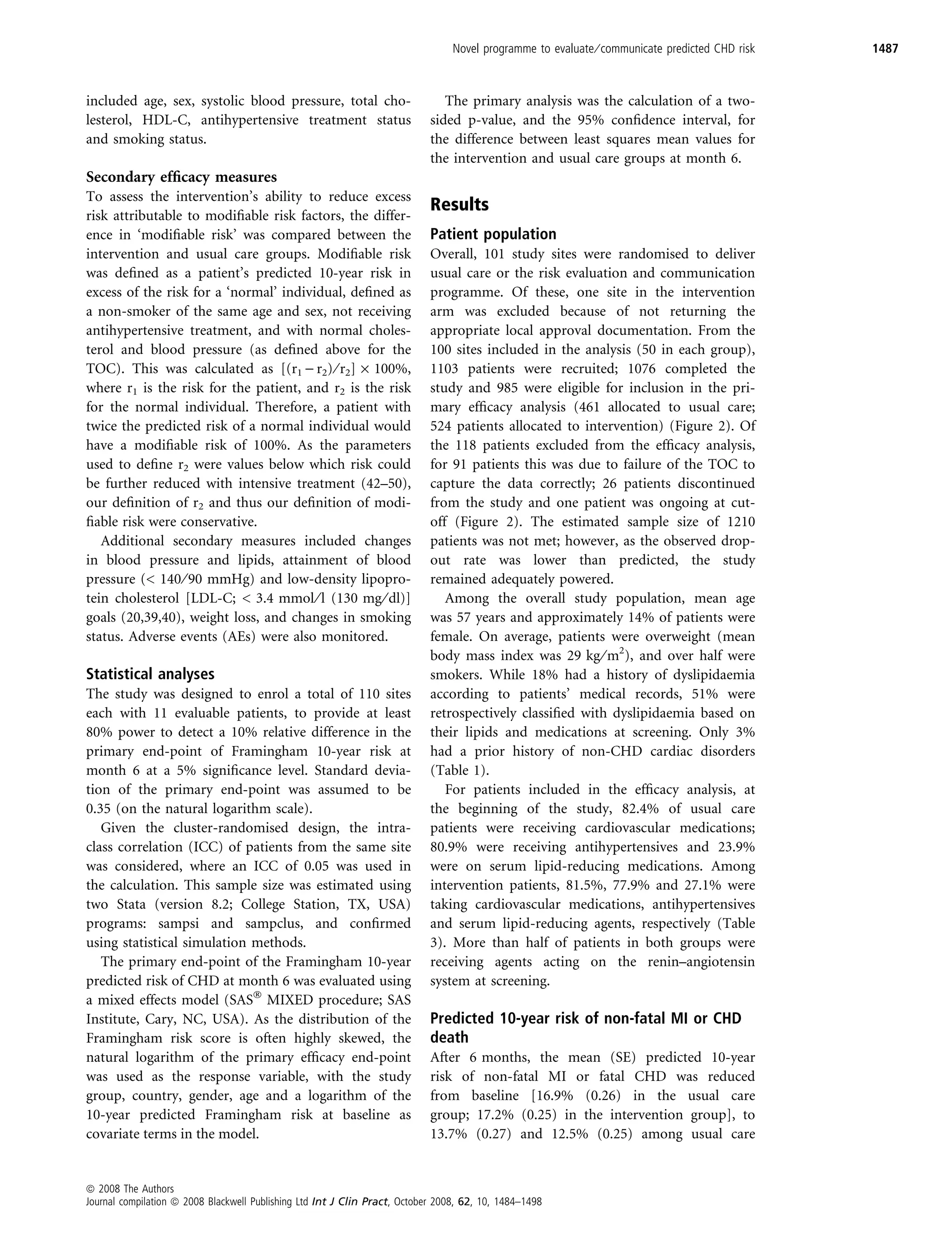 Novel programme to evaluate ⁄ communicate predicted CHD risk   1487



included age, sex, systolic blood pressure, total cho-                         The primary analysis was the calculation of a two-
lesterol, HDL-C, antihypertensive treatment status                          sided p-value, and the 95% conﬁdence interval, for
and smoking status.                                                         the difference between least squares mean values for
                                                                            the intervention and usual care groups at month 6.
Secondary efﬁcacy measures
To assess the intervention’s ability to reduce excess
                                                                            Results
risk attributable to modiﬁable risk factors, the differ-
ence in ‘modiﬁable risk’ was compared between the                           Patient population
intervention and usual care groups. Modiﬁable risk                          Overall, 101 study sites were randomised to deliver
was deﬁned as a patient’s predicted 10-year risk in                         usual care or the risk evaluation and communication
excess of the risk for a ‘normal’ individual, deﬁned as                     programme. Of these, one site in the intervention
a non-smoker of the same age and sex, not receiving                         arm was excluded because of not returning the
antihypertensive treatment, and with normal choles-                         appropriate local approval documentation. From the
terol and blood pressure (as deﬁned above for the                           100 sites included in the analysis (50 in each group),
TOC). This was calculated as [(r1 ) r2) ⁄ r2] · 100%,                       1103 patients were recruited; 1076 completed the
where r1 is the risk for the patient, and r2 is the risk                    study and 985 were eligible for inclusion in the pri-
for the normal individual. Therefore, a patient with                        mary efﬁcacy analysis (461 allocated to usual care;
twice the predicted risk of a normal individual would                       524 patients allocated to intervention) (Figure 2). Of
have a modiﬁable risk of 100%. As the parameters                            the 118 patients excluded from the efﬁcacy analysis,
used to deﬁne r2 were values below which risk could                         for 91 patients this was due to failure of the TOC to
be further reduced with intensive treatment (42–50),                        capture the data correctly; 26 patients discontinued
our deﬁnition of r2 and thus our deﬁnition of modi-                         from the study and one patient was ongoing at cut-
ﬁable risk were conservative.                                               off (Figure 2). The estimated sample size of 1210
   Additional secondary measures included changes                           patients was not met; however, as the observed drop-
in blood pressure and lipids, attainment of blood                           out rate was lower than predicted, the study
pressure (< 140 ⁄ 90 mmHg) and low-density lipopro-                         remained adequately powered.
tein cholesterol [LDL-C; < 3.4 mmol ⁄ l (130 mg ⁄ dl)]                         Among the overall study population, mean age
goals (20,39,40), weight loss, and changes in smoking                       was 57 years and approximately 14% of patients were
status. Adverse events (AEs) were also monitored.                           female. On average, patients were overweight (mean
                                                                            body mass index was 29 kg ⁄ m2), and over half were
Statistical analyses                                                        smokers. While 18% had a history of dyslipidaemia
The study was designed to enrol a total of 110 sites                        according to patients’ medical records, 51% were
each with 11 evaluable patients, to provide at least                        retrospectively classiﬁed with dyslipidaemia based on
80% power to detect a 10% relative difference in the                        their lipids and medications at screening. Only 3%
primary end-point of Framingham 10-year risk at                             had a prior history of non-CHD cardiac disorders
month 6 at a 5% signiﬁcance level. Standard devia-                          (Table 1).
tion of the primary end-point was assumed to be                                For patients included in the efﬁcacy analysis, at
0.35 (on the natural logarithm scale).                                      the beginning of the study, 82.4% of usual care
   Given the cluster-randomised design, the intra-                          patients were receiving cardiovascular medications;
class correlation (ICC) of patients from the same site                      80.9% were receiving antihypertensives and 23.9%
was considered, where an ICC of 0.05 was used in                            were on serum lipid-reducing medications. Among
the calculation. This sample size was estimated using                       intervention patients, 81.5%, 77.9% and 27.1% were
two Stata (version 8.2; College Station, TX, USA)                           taking cardiovascular medications, antihypertensives
programs: sampsi and sampclus, and conﬁrmed                                 and serum lipid-reducing agents, respectively (Table
using statistical simulation methods.                                       3). More than half of patients in both groups were
   The primary end-point of the Framingham 10-year                          receiving agents acting on the renin–angiotensin
predicted risk of CHD at month 6 was evaluated using                        system at screening.
a mixed effects model (SASÒ MIXED procedure; SAS
Institute, Cary, NC, USA). As the distribution of the                       Predicted 10-year risk of non-fatal MI or CHD
Framingham risk score is often highly skewed, the                           death
natural logarithm of the primary efﬁcacy end-point                          After 6 months, the mean (SE) predicted 10-year
was used as the response variable, with the study                           risk of non-fatal MI or fatal CHD was reduced
group, country, gender, age and a logarithm of the                          from baseline [16.9% (0.26) in the usual care
10-year predicted Framingham risk at baseline as                            group; 17.2% (0.25) in the intervention group], to
covariate terms in the model.                                               13.7% (0.27) and 12.5% (0.25) among usual care


ª 2008 The Authors
Journal compilation ª 2008 Blackwell Publishing Ltd Int J Clin Pract, October 2008, 62, 10, 1484–1498
 