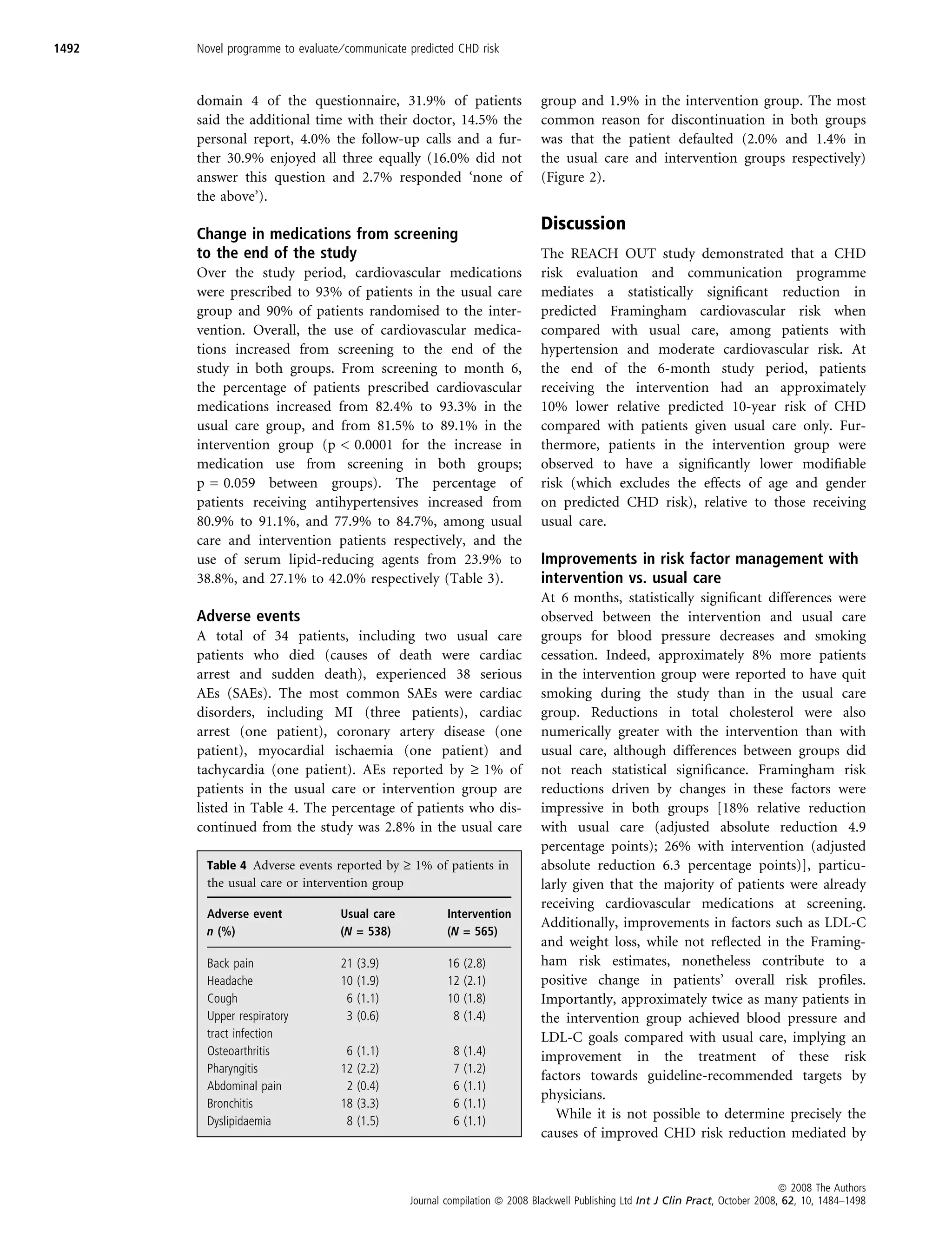 1492   Novel programme to evaluate ⁄ communicate predicted CHD risk



       domain 4 of the questionnaire, 31.9% of patients                       group and 1.9% in the intervention group. The most
       said the additional time with their doctor, 14.5% the                  common reason for discontinuation in both groups
       personal report, 4.0% the follow-up calls and a fur-                   was that the patient defaulted (2.0% and 1.4% in
       ther 30.9% enjoyed all three equally (16.0% did not                    the usual care and intervention groups respectively)
       answer this question and 2.7% responded ‘none of                       (Figure 2).
       the above’).
                                                                              Discussion
       Change in medications from screening
       to the end of the study                                                The REACH OUT study demonstrated that a CHD
       Over the study period, cardiovascular medications                      risk evaluation and communication programme
       were prescribed to 93% of patients in the usual care                   mediates a statistically signiﬁcant reduction in
       group and 90% of patients randomised to the inter-                     predicted Framingham cardiovascular risk when
       vention. Overall, the use of cardiovascular medica-                    compared with usual care, among patients with
       tions increased from screening to the end of the                       hypertension and moderate cardiovascular risk. At
       study in both groups. From screening to month 6,                       the end of the 6-month study period, patients
       the percentage of patients prescribed cardiovascular                   receiving the intervention had an approximately
       medications increased from 82.4% to 93.3% in the                       10% lower relative predicted 10-year risk of CHD
       usual care group, and from 81.5% to 89.1% in the                       compared with patients given usual care only. Fur-
       intervention group (p  0.0001 for the increase in                     thermore, patients in the intervention group were
       medication use from screening in both groups;                          observed to have a signiﬁcantly lower modiﬁable
       p = 0.059 between groups). The percentage of                           risk (which excludes the effects of age and gender
       patients receiving antihypertensives increased from                    on predicted CHD risk), relative to those receiving
       80.9% to 91.1%, and 77.9% to 84.7%, among usual                        usual care.
       care and intervention patients respectively, and the
       use of serum lipid-reducing agents from 23.9% to                       Improvements in risk factor management with
       38.8%, and 27.1% to 42.0% respectively (Table 3).                      intervention vs. usual care
                                                                              At 6 months, statistically signiﬁcant differences were
       Adverse events                                                         observed between the intervention and usual care
       A total of 34 patients, including two usual care                       groups for blood pressure decreases and smoking
       patients who died (causes of death were cardiac                        cessation. Indeed, approximately 8% more patients
       arrest and sudden death), experienced 38 serious                       in the intervention group were reported to have quit
       AEs (SAEs). The most common SAEs were cardiac                          smoking during the study than in the usual care
       disorders, including MI (three patients), cardiac                      group. Reductions in total cholesterol were also
       arrest (one patient), coronary artery disease (one                     numerically greater with the intervention than with
       patient), myocardial ischaemia (one patient) and                       usual care, although differences between groups did
       tachycardia (one patient). AEs reported by ‡ 1% of                     not reach statistical signiﬁcance. Framingham risk
       patients in the usual care or intervention group are                   reductions driven by changes in these factors were
       listed in Table 4. The percentage of patients who dis-                 impressive in both groups [18% relative reduction
       continued from the study was 2.8% in the usual care                    with usual care (adjusted absolute reduction 4.9
                                                                              percentage points); 26% with intervention (adjusted
         Table 4 Adverse events reported by ‡ 1% of patients in               absolute reduction 6.3 percentage points)], particu-
         the usual care or intervention group                                 larly given that the majority of patients were already
                                                                              receiving cardiovascular medications at screening.
         Adverse event             Usual care            Intervention
                                                                              Additionally, improvements in factors such as LDL-C
         n (%)                     (N = 538)             (N = 565)
                                                                              and weight loss, while not reﬂected in the Framing-
         Back pain                 21   (3.9)            16   (2.8)           ham risk estimates, nonetheless contribute to a
         Headache                  10   (1.9)            12   (2.1)           positive change in patients’ overall risk proﬁles.
         Cough                      6   (1.1)            10   (1.8)           Importantly, approximately twice as many patients in
         Upper respiratory          3   (0.6)             8   (1.4)           the intervention group achieved blood pressure and
         tract infection                                                      LDL-C goals compared with usual care, implying an
         Osteoarthritis             6   (1.1)             8   (1.4)           improvement in the treatment of these risk
         Pharyngitis               12   (2.2)             7   (1.2)
                                                                              factors towards guideline-recommended targets by
         Abdominal pain             2   (0.4)             6   (1.1)
                                                                              physicians.
         Bronchitis                18   (3.3)             6   (1.1)
         Dyslipidaemia              8   (1.5)             6   (1.1)
                                                                                 While it is not possible to determine precisely the
                                                                              causes of improved CHD risk reduction mediated by


                                                                                                                                    ª 2008 The Authors
                                                 Journal compilation ª 2008 Blackwell Publishing Ltd Int J Clin Pract, October 2008, 62, 10, 1484–1498
 