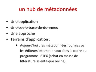 un hub de métadonnées 
• Une application 
• Une seule base de données 
• Une approche 
• Terrains d’application : 
• Aujourd’hui : les métadonnées fournies par 
les éditeurs internationaux dans le cadre du 
programme ISTEX (achat en masse de 
littérature scientifique online) 
 