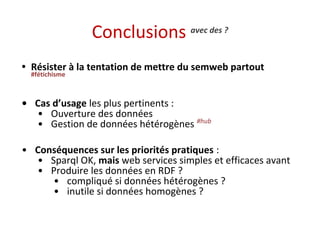 Conclusions avec des ? 
• Résister à la tentation de mettre du semweb partout 
#fétichisme 
• Cas d’usage les plus pertinents : 
• Ouverture des données 
• Gestion de données hétérogènes #hub 
• Conséquences sur les priorités pratiques : 
• Sparql OK, mais web services simples et efficaces avant 
• Produire les données en RDF ? 
• compliqué si données hétérogènes ? 
• inutile si données homogènes ? 
 