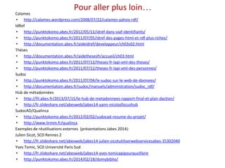 Pour aller plus loin… 
Calames 
• http://calames.wordpress.com/2008/07/22/calames-yahoo-rdf/ 
IdRef 
• http://punktokomo.abes.fr/2012/05/11/idref-dans-viaf-identifiants/ 
• http://punktokomo.abes.fr/2011/07/05/idref-des-pages-html-et-rdf-plus-riches/ 
• http://documentation.abes.fr/aideidref/developpeur/ch03s02.html 
Thèses 
• http://documentation.abes.fr/aidethesesfr/accueil/ch03.html 
• http://punktokomo.abes.fr/2011/07/12/theses-fr-lapi-xml-des-theses/ 
• http://punktokomo.abes.fr/2011/07/12/theses-fr-lapi-xml-des-personnes/ 
Sudoc 
• http://punktokomo.abes.fr/2011/07/04/le-sudoc-sur-le-web-de-donnees/ 
• http://documentation.abes.fr/sudoc/manuels/administration/sudoc_rdf/ 
Hub de métadonnées 
• http://fil.abes.fr/2013/07/15/le-hub-de-metadonnees-rapport-final-et-plan-daction/ 
• http://fr.slideshare.net/abesweb/jabes14-yann-nicolasfocushub 
SudocAD/Qualinca 
• http://punktokomo.abes.fr/2012/02/02/sudocad-resume-du-projet/ 
• http://www.lirmm.fr/qualinca 
Exemples de réutilisations externes (présentations Jabes 2014): 
Julien Sicot, SCD Rennes 2 
• http://fr.slideshare.net/abesweb/jabes14-julien-sicotutiliserwebservicesabes-35302040 
Yves Tomic, SCD Université Paris Sud 
• http://fr.slideshare.net/abesweb/jabes14-yves-tomicapipourquoifaire 
• http://punktokomo.abes.fr/2014/02/18/domybiblio/ 
