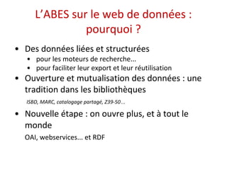 L’ABES sur le web de données : 
pourquoi ? 
• Des données liées et structurées 
• pour les moteurs de recherche... 
• pour faciliter leur export et leur réutilisation 
• Ouverture et mutualisation des données : une 
tradition dans les bibliothèques 
ISBD, MARC, catalogage partagé, Z39-50… 
• Nouvelle étape : on ouvre plus, et à tout le 
monde 
OAI, webservices... et RDF 
 