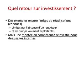 Quel retour sur investissement ? 
• Des exemples encore limités de réutilisations 
(connues) 
– Limités par l’absence d’un requêteur 
– Et de dumps vraiment exploitables 
• Mais une montée en compétence réinvestie pour 
des usages internes 
 