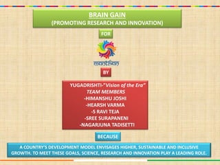 BRAIN GAIN
(PROMOTING RESEARCH AND INNOVATION)
YUGADRISHTI-”Vision of the Era”
TEAM MEMBERS
-HIMANSHU JOSHI
-HEARSH VARMA
-S RAVI TEJA
-SREE SURAPANENI
-NAGARJUNA TADISETTI
FOR
BY
A COUNTRY’S DEVELOPMENT MODEL ENVISAGES HIGHER, SUSTAINABLE AND INCLUSIVE
GROWTH. TO MEET THESE GOALS, SCIENCE, RESEARCH AND INNOVATION PLAY A LEADING ROLE.
BECAUSE
 