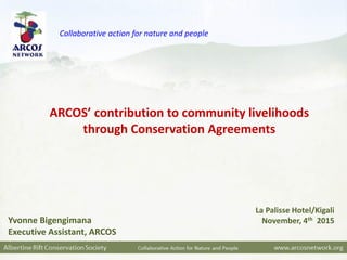 Yvonne Bigengimana
Executive Assistant, ARCOS
La Palisse Hotel/Kigali
November, 4th 2015
ARCOS’ contribution to community livelihoods
through Conservation Agreements
Collaborative action for nature and people
 