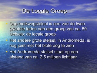 De Locale GroepDe Locale Groep
• Ons melkwegstelsel is een van de tweeOns melkwegstelsel is een van de twee
grootste leden van een groep van ca. 50grootste leden van een groep van ca. 50
stelsels: de locale groepstelsels: de locale groep
• Het andere grote stelsel, in Andromeda, isHet andere grote stelsel, in Andromeda, is
nog juist met het blote oog te ziennog juist met het blote oog te zien
• Het Andromeda stelsel staat op eenHet Andromeda stelsel staat op een
afstand van ca. 2,5 miljoen lichtjaarafstand van ca. 2,5 miljoen lichtjaar
 