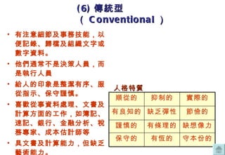 有注意細節及事務技能，以便記錄、歸檔及組織文字或數字資料。 他們通常不是決策人員，而是執行人員 給人的印象是整潔有序、服從指示、保守謹慎。 喜歡從事資料處理、文書及計算方面的工作，如簿記、速記、銀行、金融分析、稅務專家、成本估計師等 具文書及計算能力，但缺乏藝術能力。 (6) 傳統型（ Conventional ） 人格特質 守本份的 有恆的 保守的 缺想像力 有條理的 謹慎的 節儉的 缺乏彈性 有良知的 實際的 抑制的 順從的 