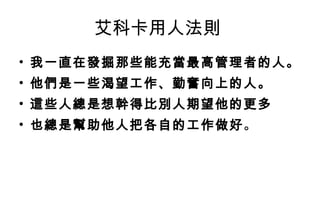 艾科卡用人法則  我一直在發掘那些能充當最高管理者的人。 他們是一些渴望工作、勤奮向上的人。 這些人總是想幹得比別人期望他的更多 也總是幫助他人把各自的工作做好 。  
