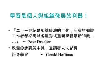學習是個人與組織發展的利器！ 「二十一世紀是知識經濟的世代，所有的知識工作者都必需以各種形式重新學習最新知識……」  ～ Peter Drucker 改變的步調與本質，意謂著人人都得 終身學習  ～  Gerald Hoffman 