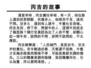丙吉的故事 漢宣帝時，丙吉擔任宰相，有一天，他在路上遇到民眾群毆，死傷多人，他視而不見，過而不問。沒多久，遇到有人趕牛，牛隻吐舌急喘。丙吉見到，停下來，問趕牛的人，這頭牛到底走了幾里路？隨行官員認為出了人命不管，卻關心起一頭牛來，該問的不問，卻問不該問的，不太應該。 丙吉解釋道：「人民械鬥，是長安令、京兆尹的責任。而今剛過初春，天氣還不很熱，牛隻才走幾步路竟然氣喘不停，可能是氣節失調的徵兆。三公的職責是調和陰陽，我因職權所在，引以為憂，所以要問清楚。」 