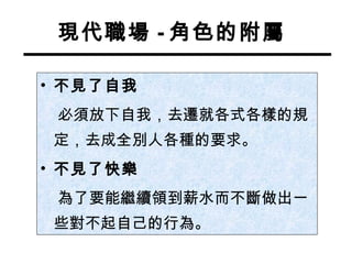 現代職場 - 角色的附屬 不見了自我 必須放下自我，去遷就各式各樣的規定，去成全別人各種的要求。 不見了快樂 為了要能繼續領到薪水而不斷做出一些對不起自己的行為。 