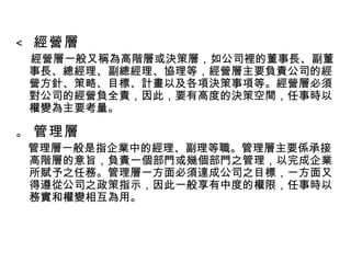    經營層 經營層一般又稱為高階層或決策層，如公司裡的董事長、副董事長、總經理、副總經理、協理等，經營層主要負責公司的經營方針、策略、目標、計畫以及各項決策事項等。經營層必須對公司的經營負全責，因此，要有高度的決策空間，任事時以權變為主要考量。    管理層 管理層一般是指企業中的經理、副理等職。管理層主要係承接高階層的意旨，負責一個部門或幾個部門之管理，以完成企業所賦予之任務。管理層一方面必須達成公司之目標，一方面又得遵從公司之政策指示，因此一般享有中度的權限，任事時以務實和權變相互為用。 