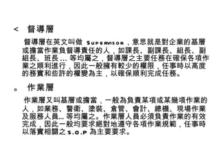    督導層 督導層在英文叫做  Supervisor ，意思就是對企業的基層或擔當作業負督導責任的人，如課長、副課長、組長、副組長、班長 ... 等均屬之，督導層之主要任務在確保各項作業之順利進行，因此一般擁有較少的權限，任事時以高度的務實和些許的權變為主，以確保順利完成任務。    作業層 作業層又叫基層或擔當，一般為負責某項或某幾項作業的人，如業務、警衛、塗裝、倉管、會計、總機、現場作業及服務人員…等均屬之。作業層人員必須負責作業的有效完成，因此一般均要求絕對地遵守各項作業規範，任事時以落實相關之 S.O.P 為主要要求。 