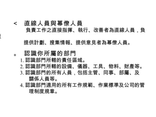    直線人員與幕僚人員 負責工作之直接指揮、執行、改善者為直線人員，負責 提供計劃、搜集情報、提供意見者為幕僚人員。    認識你所屬的部門 1. 認識部門所轄的責任區域。 2. 認識部門所轄的設備、儀器、工具、物料、財產等。 3. 認識部門的所有人員，包括主管、同事、部屬、及 關係人員等。 4. 認識部門適用的所有工作規範、作業標準及公司的管 理制度規章。 