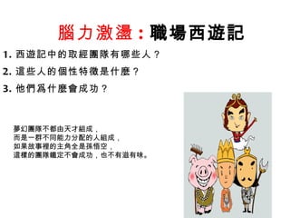 腦力激盪 : 職場西遊記   1. 西遊記中的取經團隊有哪些人？ 2. 這些人的個性特徵是什麼？ 3. 他們爲什麼會成功？ 夢幻團隊不都由天才組成， 而是一群不同能力分配的人組成， 如果故事裡的主角全是孫悟空， 這樣的團隊鐵定不會成功，也不有滋有味。 