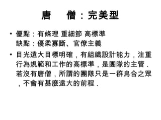 唐    僧：完美型 優點：有條理 重細節 高標準 缺點：優柔寡斷、官僚主義  目光遠大目標明確，有組織設計能力，注重行為規範和工作的高標準，是團隊的主管 .  若沒有唐僧，所謂的團隊只是一群烏合之眾，不會有甚麼遠大的前程 .  