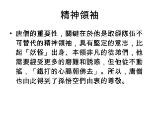 精神領袖 唐僧的重要性，關鍵在於他是取經隊伍不可替代的精神領袖，具有堅定的意志，比起「妖怪」出身、本領非凡的徒弟們，他需要經受更多的磨難和誘惑，但他從不動搖，「鐵打的心腸朝佛去」。所以，唐僧也由此得到了孫悟空們由衷的尊敬。 