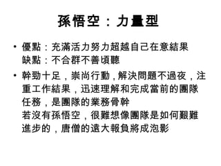 孫悟空：力量型   優點：充滿活力努力超越自己在意結果 缺點：不合群不善頃聽  幹勁十足，崇尚行動 , 解決問題不過夜，注重工作結果，迅速理解和完成當前的團隊任務，是團隊的業務骨幹  若沒有孫悟空，很難想像團隊是如何艱難進步的，唐僧的遠大報負將成泡影  