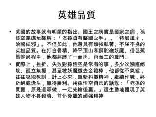 英雄品質  紫國的故事就有明顯的指出。國王之病實是國家之病，孫悟空豪邁地聲稱：「老孫自有醫國之手」，「特展雄才，治國祛邪」。不但如此，他還具有頑強執著、不屈不撓的英雄品質。在打白骨精、降平頂山和獅駝嶺妖魔、借芭蕉扇等過程中，他都經歷了一而再、再而三的戰鬥。 實際上，挫折、失敗對孫悟空是常有的事，多少次瀕臨絕境、孤立無援，甚至被妖魔繳去金箍棒，他都從不氣餒，往往吸取教訓，計上心來，重新抖擻精神，繼續作戰，終於絕處逢生，贏得勝利。用孫悟空自己的話說：「老孫的買賣，原是這等做，一定先輸後贏。」這生動地體現了英雄人物不畏艱險、前仆後繼的頑強精神 