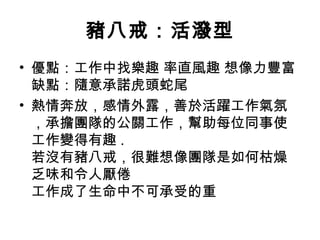 豬八戒：活潑型 優點：工作中找樂趣 率直風趣 想像力豐富 缺點：隨意承諾虎頭蛇尾  熱情奔放，感情外露，善於活躍工作氣氛，承擔團隊的公關工作，幫助每位同事使工作變得有趣 .  若沒有豬八戒，很難想像團隊是如何枯燥乏味和令人厭倦 工作成了生命中不可承受的重  