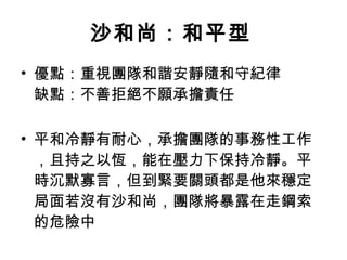 沙和尚：和平型   優點：重視團隊和諧安靜隨和守紀律 缺點：不善拒絕不願承擔責任 平和冷靜有耐心，承擔團隊的事務性工作，且持之以恆，能在壓力下保持冷靜。平時沉默寡言，但到緊要關頭都是他來穩定局面若沒有沙和尚，團隊將暴露在走鋼索的危險中  