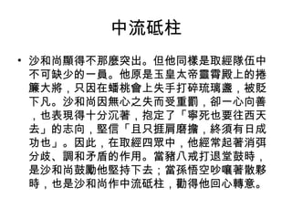 中流砥柱 沙和尚顯得不那麼突出。但他同樣是取經隊伍中不可缺少的一員。他原是玉皇太帝靈霄殿上的捲簾大將，只因在蟠桃會上失手打碎琉璃盞，被貶下凡。沙和尚因無心之失而受重罰，卻一心向善，也表現得十分沉著，抱定了「寧死也要往西天去」的志向，堅信「且只捱肩磨擔，終須有日成功也」。因此，在取經四眾中，他經常起著消弭分歧、調和矛盾的作用。當豬八戒打退堂鼓時，是沙和尚鼓勵他堅持下去；當孫悟空吵嚷著散夥時，也是沙和尚作中流砥柱，勸得他回心轉意。 