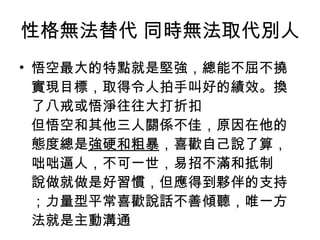 性格無法替代 同時無法取代別人 悟空最大的特點就是堅強，總能不屈不撓實現目標，取得令人拍手叫好的績效。換了八戒或悟淨往往大打折扣 但悟空和其他三人關係不佳，原因在他的態度總是 強硬和粗暴 ，喜歡自己說了算，咄咄逼人，不可一世，易招不滿和抵制 說做就做是好習慣，但應得到夥伴的支持；力量型平常喜歡說話不善傾聽，唯一方法就是主動溝通 