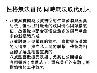性格無法替代 同時無法取代別人  八戒其實頗為欣賞悟空的生氣勃勃與節奏明快，但也很討厭他的沒同情心與頤指氣使，故團隊中配合孫悟空最多的與鬥嘴最多的就是豬八戒 八戒討厭正規嚴肅的氣氛，喜歡營造濃濃的人情味，建立私人間的聯繫，他認為相互的了解是相當重要的 八戒型喜歡接受表揚，尤其在公開場合，有榮譽感 ( 幽默式 ) ；講究美好的友誼，輕鬆愉快的工作氣氛 