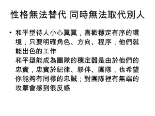性格無法替代 同時無法取代別人 和平型待人小心翼翼，喜歡穩定有序的環境，只要明確角色、方向、程序，他們就能出色的工作 和平型能成為團隊的穩定器是由於他們的忠實，忠實於紀律、夥伴、團隊，也希望你能夠有同樣的忠誠；對團隊裡有無端的攻擊會感到很反感  