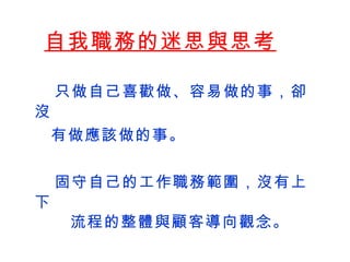 自我職務的迷思與思考    只做自己喜歡做、容易做的事，卻沒 有做應該做的事。    固守自己的工作職務範圍 ，沒有上下 流程的整體與顧客導向觀念。   