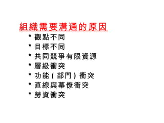   組織需要溝通的原因 ＊ 觀點不同 ＊ 目標不同  ＊ 共同競爭有限資源  ＊ 層級衝突 ＊ 功能 ( 部門 ) 衝突 ＊ 直線與幕僚衝突 ＊ 勞資衝突 