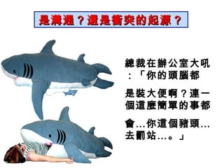 是溝通？還是衝突的起源？ 總裁在辦公室大吼：「你的頭腦都 是裝大便啊？連一個這麼簡單的事都 會…你這個豬頭…去罰站…。」 