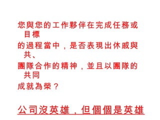 您與您的工作夥伴在完成任務或目標 的過程當中，是否表現出休戚與共、 團隊合作的精神，並且以團隊的共同 成就為榮？ 公司沒英雄，但個個是英雄 