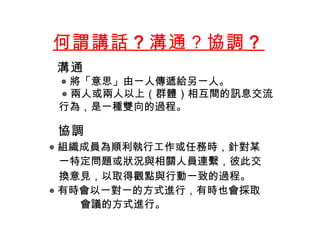 何謂講話 ？ 溝通？協調 ？    溝通 ◎ 將「意思」由一人傳遞給另一人 。 ◎ 兩人或兩人以上（群體）相互間的訊息交流 行為 ， 是 一種雙向的過程 。      協調 ◎ 組織成員為順利執行工作或任務時 ， 針對某 一特定問題或狀況與相關人員連繫，彼此交 換意見，以取得觀點與行動一致的過程 。 ◎ 有時會以一對一的方式進行，有時也會採取 會議的方式進行。 