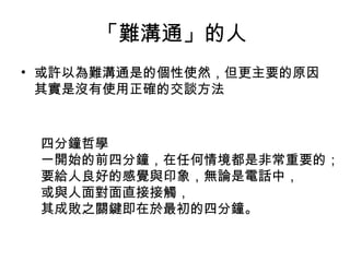 「難溝通」的人  或許以為難溝通是的個性使然，但更主要的原因其實是沒有使用正確的交談方法 四分鐘哲學 一開始的前四分鐘，在任何情境都是非常重要的； 要給人良好的感覺與印象，無論是電話中， 或與人面對面直接接觸， 其成敗之關鍵即在於最初的四分鐘。 