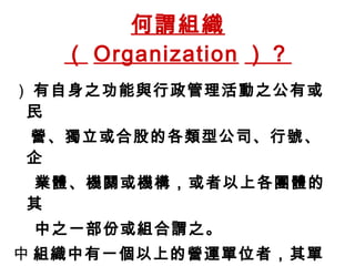 何謂組織（ Organization ）？  有自身之功能與行政管理活動之公有或 民 營、獨立或合股的各類型公司、行號、企 業體、機關或機構，或者以上各團體的其 中之一部份或組合謂之。  組織中有一個以上的營運單位者，其單一 的營運單位也可以定義為一個組織。 