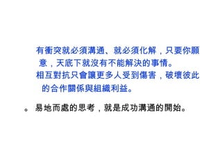  有衝突就必須溝通 、 就必須化解，只要你願 意，天底下就沒有不能解決的事情。  相互對抗只會讓更多人受到傷害，破壞彼此 的合作關係與組織利益 。  易地而處的思考，就是成功溝通的開始。 