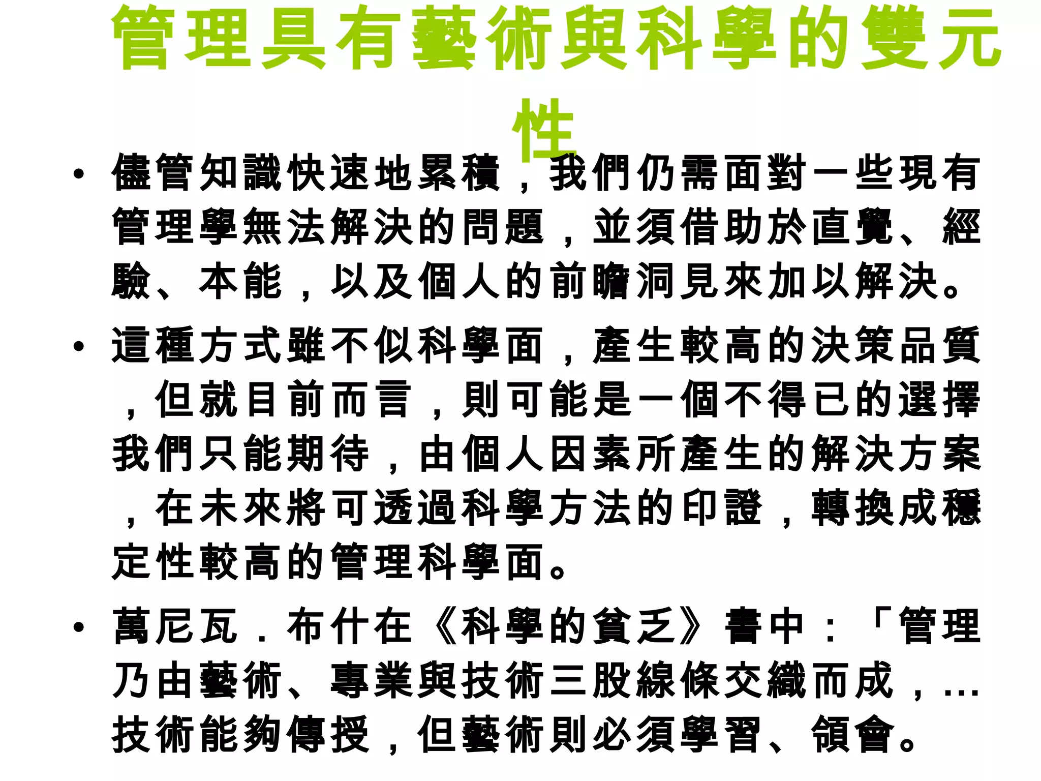 管理具有藝術與科學的雙元性  儘管知識快速地累積，我們仍需面對一些現有管理學無法解決的問題，並須借助於直覺、經驗、本能，以及個人的前瞻洞見來加以解決。 這種方式雖不似科學面，產生較高的決策品質，但就目前而言，則可能是一個不得已的選擇。我們只能期待，由個人因素所產生的解決方案，在未來將可透過科學方法的印證，轉換成穩定性較高的管理科學面。 萬尼瓦．布什在《科學的貧乏》書中：「管理乃由藝術、專業與技術三股線條交織而成，…技術能夠傳授，但藝術則必須學習、領會。 」 