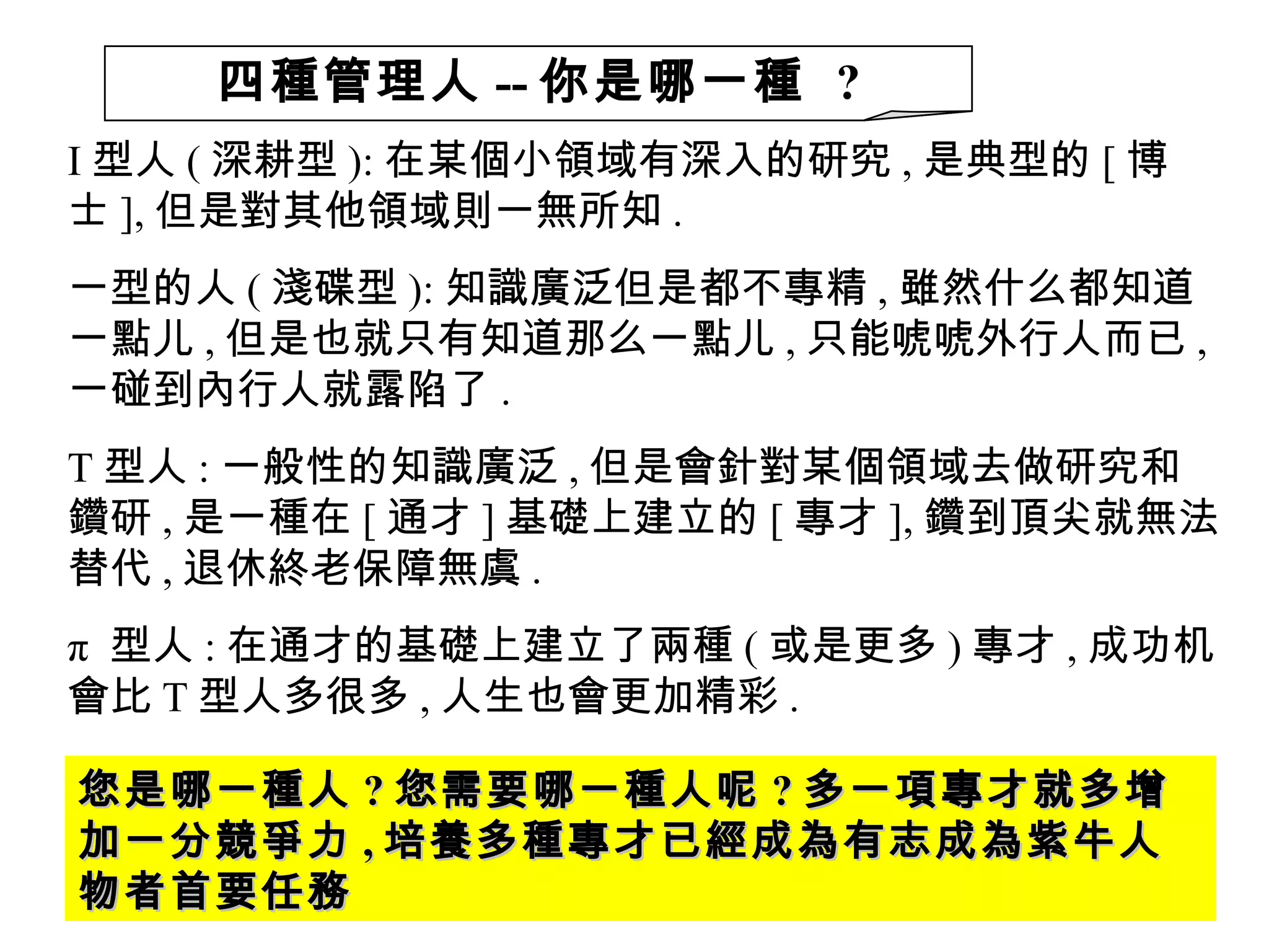 I 型人 ( 深耕型 ): 在某個小領域有深入的研究 , 是典型的 [ 博士 ], 但是對其他領域則一無所知 . 一型的人 ( 淺碟型 ): 知識廣泛但是都不專精 , 雖然什么都知道一點儿 , 但是也就只有知道那么一點儿 , 只能唬唬外行人而已 , 一碰到內行人就露陷了 . T 型人 : 一般性的知識廣泛 , 但是會針對某個領域去做研究和鑽研 , 是一種在 [ 通才 ] 基礎上建立的 [ 專才 ], 鑽到頂尖就無法替代 , 退休終老保障無虞 . π  型人 : 在通才的基礎上建立了兩種 ( 或是更多 ) 專才 , 成功机會比 T 型人多很多 , 人生也會更加精彩 . 您是哪一種人 ? 您需要哪一種人呢 ? 多一項專才就多增加一分競爭力 , 培養多種專才已經成為有志成為紫牛人物者首要任務 四種管理人 -- 你是哪一種  ? 