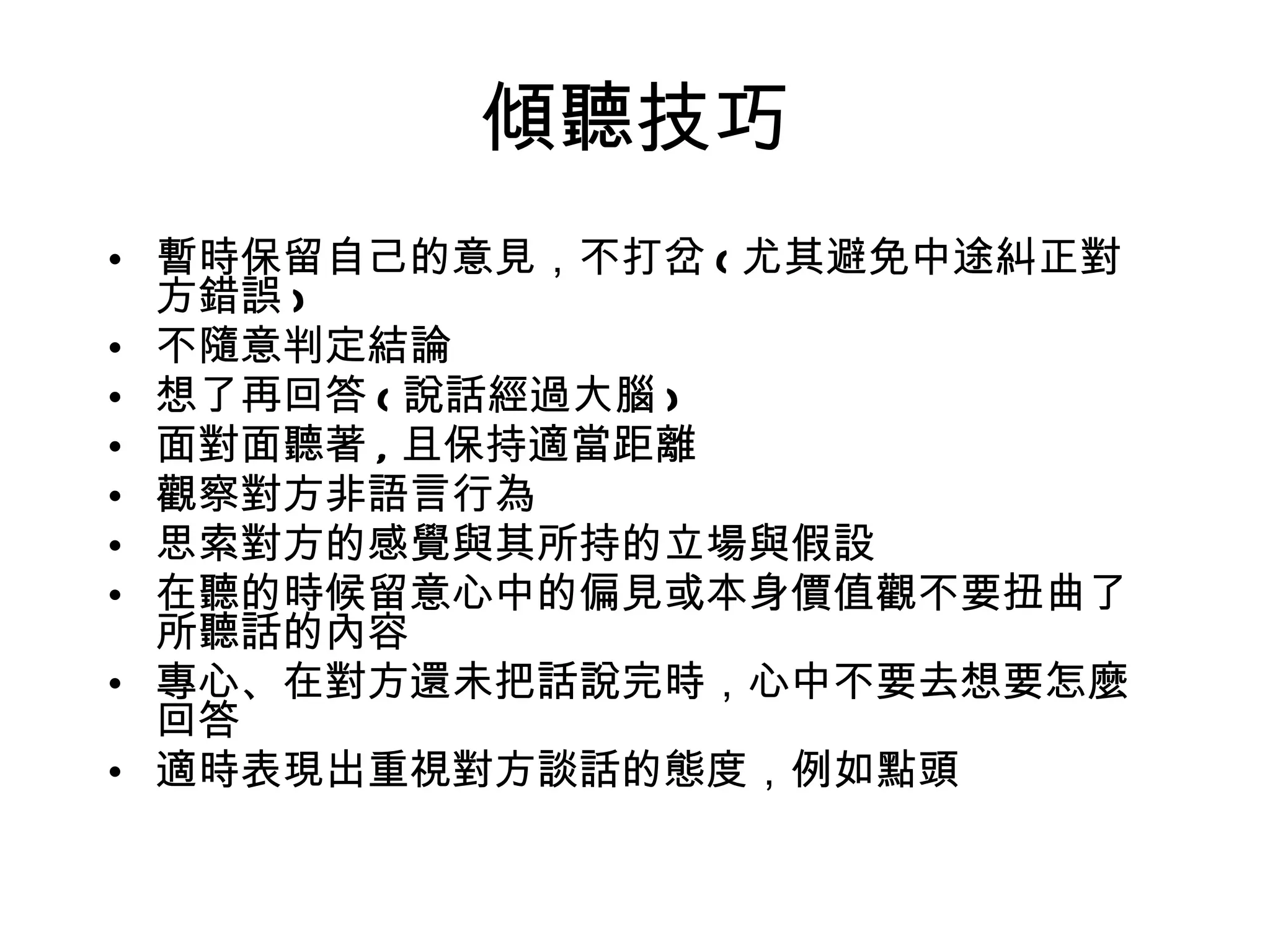 傾聽技巧 暫時保留自己的意見，不打岔 ( 尤其避免中途糾正對方錯誤 ) 不隨意判定結論 想了再回答 ( 說話經過大腦 ) 面對面聽著 , 且保持適當距離 觀察對方非語言行為 思索對方的感覺與其所持的立場與假設 在聽的時候留意心中的偏見或本身價值觀不要扭曲了所聽話的內容 專心、在對方還未把話說完時，心中不要去想要怎麼回答 適時表現出重視對方談話的態度，例如點頭 