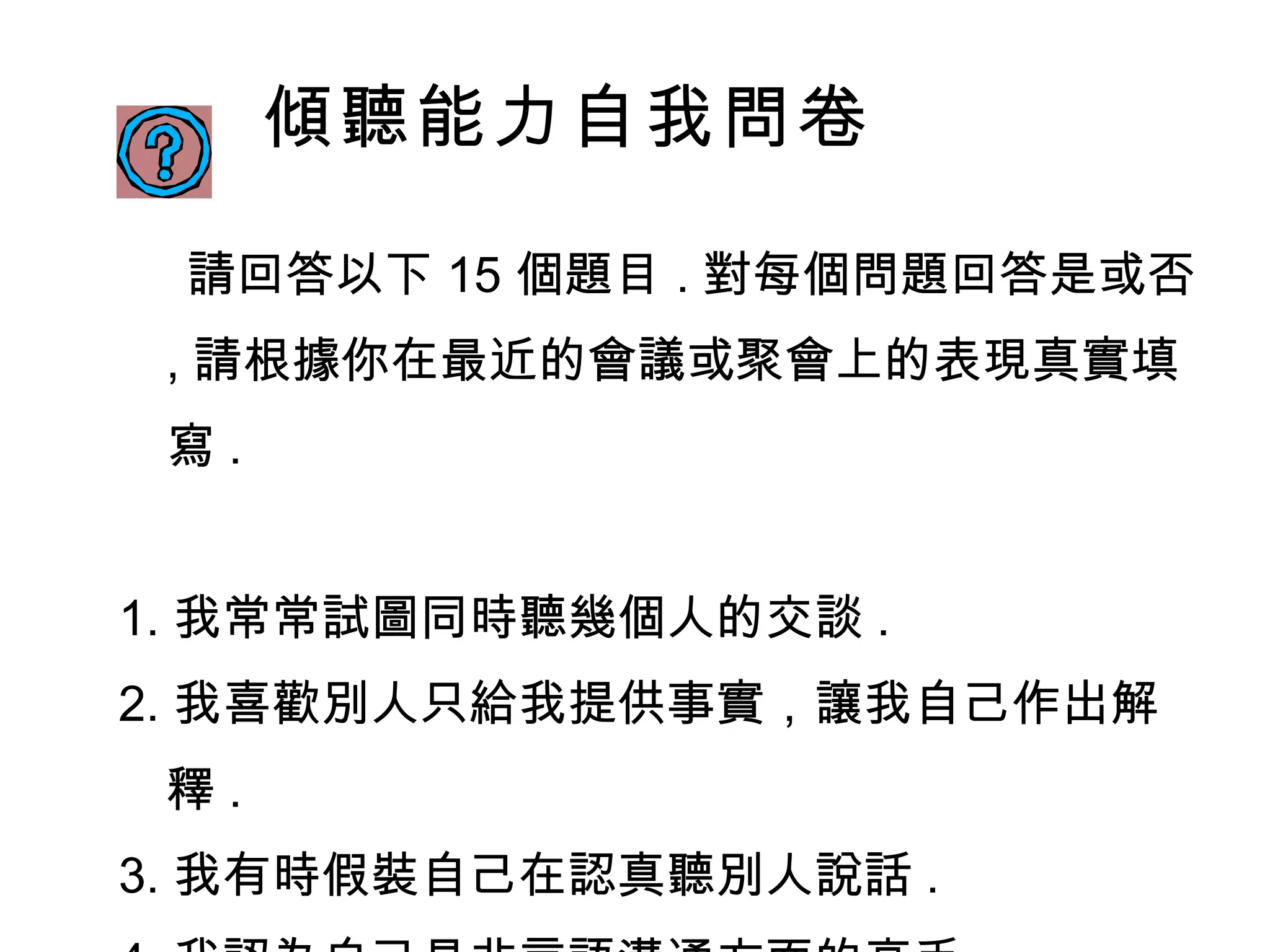 傾聽能力自我問卷 請回答以下 15 個題目 . 對每個問題回答是或否 , 請根據你在最近的會議或聚會上的表現真實填寫 .  1. 我常常試圖同時聽幾個人的交談 . 2. 我喜歡別人只給我提供事實，讓我自己作出解釋 .  3. 我有時假裝自己在認真聽別人說話 . 4. 我認為自己是非言語溝通方面的高手 . 5. 我常常在別人說話之前就知道他要說什麼 . 